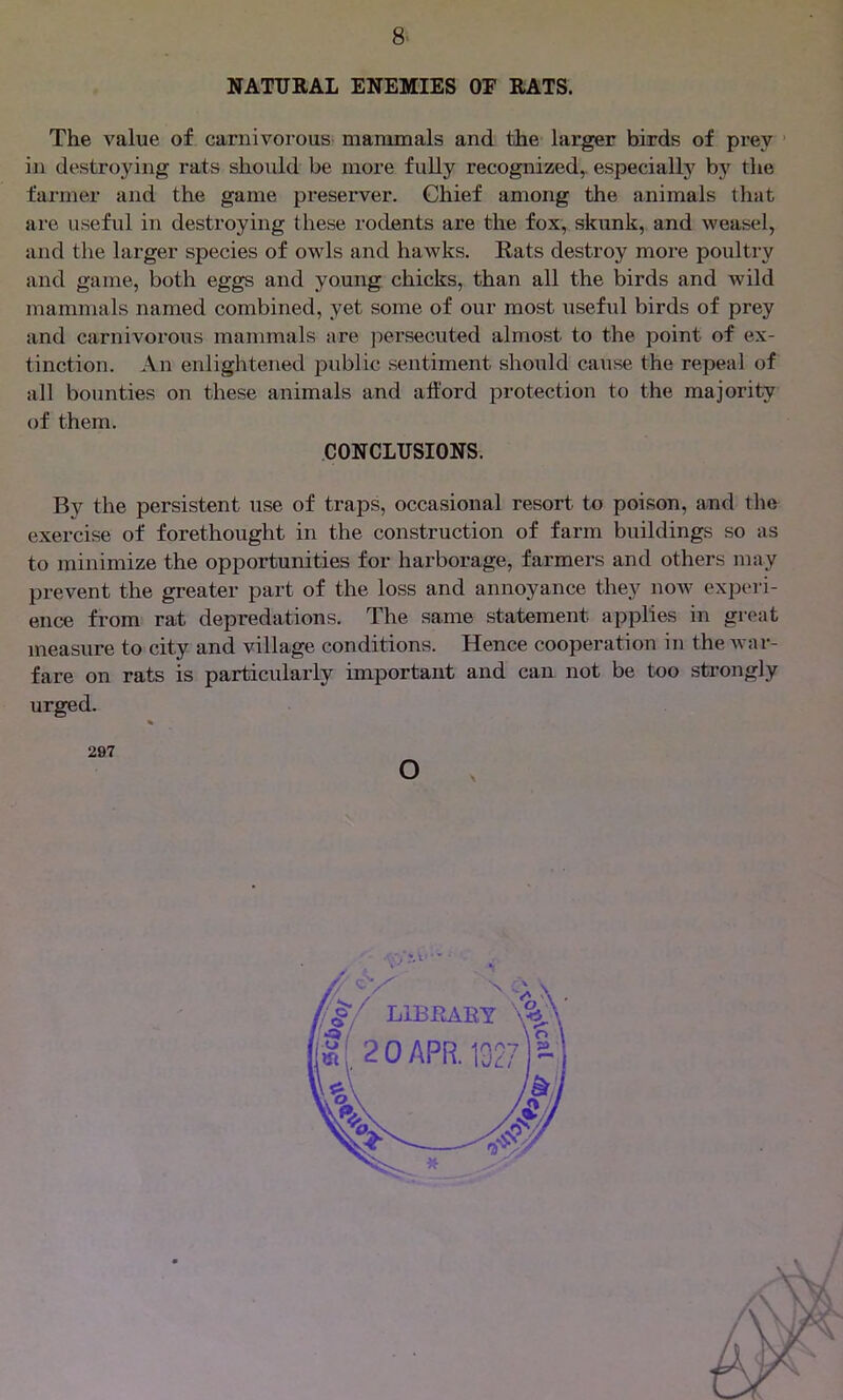 NATURAL ENEMIES OE RATS. The value of carnivorous mammals and the larger birds of prey in destroying rats should be more fully recognized, especially by the farmer and the game preserver. Chief among the animals that are useful in destroying these rodents are the fox, skunk, and weasel, and the larger species of owls and hawks. Rats destroy more poultry and game, both eggs and young chicks, than all the birds and wild mammals named combined, yet some of our most useful birds of prey and carnivorous mammals are persecuted almost to the point of ex- tinction. An enlightened public sentiment should cause the repeal of all bounties on these animals and afford protection to the majority of them. By the persistent use of traps, occasional resort to poison, and the exercise of forethought in the construction of farm buildings so as to minimize the opportunities for harborage, farmers and others may prevent the greater part of the loss and annoyance they now experi- ence from rat depredations. The same statement applies in great measure to city and village conditions. Hence cooperation in the war- fare on rats is particularly important and can not be too strongly urged. CONCLUSIONS. 297 o