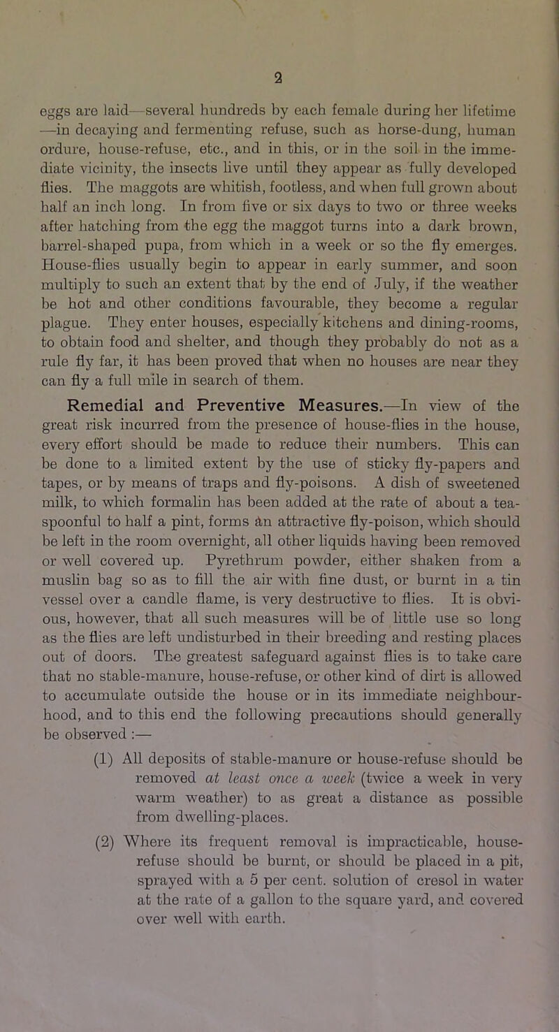 eggs are laid—several hundreds by each female during her lifetime —in decaying and fermenting refuse, such as horse-dung, human ordure, house-refuse, etc., and in this, or in the soil in the imme- diate vicinity, the insects live until they appear as fully developed flies. The maggots are whitish, footless, and when full grown about half an inch long. In from five or six days to two or three weeks after hatching from the egg the maggot turns into a dark brown, barrel-shaped pupa, from which in a week or so the fly emerges. House-flies usually begin to appear in early summer, and soon multiply to such an extent that by the end of July, if the weather be hot and other conditions favourable, they become a regular plague. They enter houses, especially kitchens and dining-rooms, to obtain food and shelter, and though they probably do not as a rule fly far, it has been proved that when no houses are near they can fly a full mile in search of them. Remedial and Preventive Measures.—In view of the great risk incurred from the presence of house-flies in the house, every effort should be made to reduce their numbers. This can be done to a limited extent by the use of sticky fly-papers and tapes, or by means of traps and fly-poisons. A dish of sweetened milk, to which formalin has been added at the rate of about a tea- spoonful to half a pint, forms An attractive fly-poison, which should be left in the room overnight, all other liquids having been removed or well covered up. Pyrethrum powder, either shaken from a muslin bag so as to fill the air with fine dust, or burnt in a tin vessel over a candle flame, is very destructive to flies. It is obvi- ous, however, that all such measures will be of little use so long as the flies are left undisturbed in their breeding and resting places out of doors. The greatest safeguard against flies is to take care that no stable-manure, house-refuse, or other kind of dirt is allowed to accumulate outside the house or in its immediate neighbour- hood, and to this end the following precautions should generally be observed :— (1) All deposits of stable-manure or house-refuse should be removed at least once a ivcek (twice a week in very warm weather) to as great a distance as possible from dwelling-places. (2) Where its frequent removal is impracticable, house- refuse should be burnt, or should be placed in a pit, sprayed with a 5 per cent, solution of cresol in water at the rate of a gallon to the square yard, and covered over well with earth.