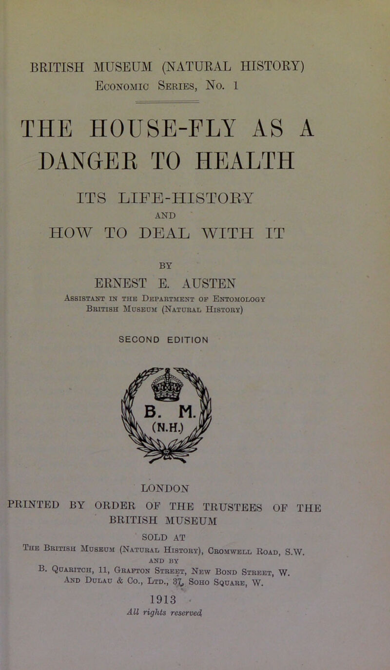 BRITISH MUSEUM (NATURAL HISTORY) Economic Series, No. 1 THE HOUSE-FLY AS A DANGER TO HEALTH ITS LIFB-HISTOEY AND HOW TO DEAL WITH IT BY ERNEST E. AUSTEN Assistant in the Department op Entomology British Museum (Natural History) SECOND EDITION LONDON PRINTED BY ORDER OF THE TRUSTEES OF THE BRITISH MUSEUM SOLD AT The British Museum (Natural History), Cromwell Road, S.W. AND BY B. Quaritch, 11, Grafton Street, New Bond Street, W. And Dulau & Co., Ltd., 3^ Soho Square, W. 1913 ‘ All rights reserved,