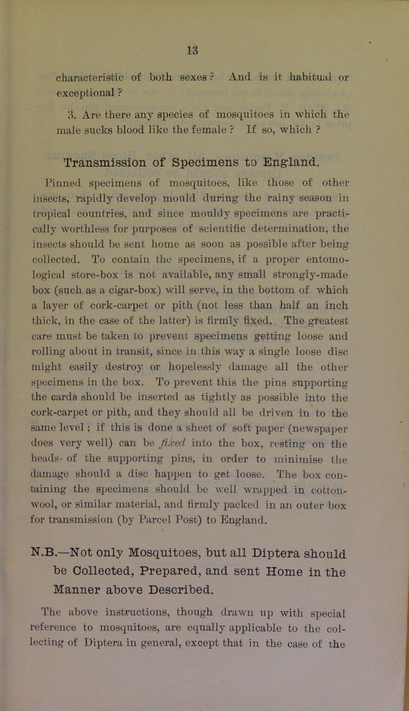 characteristic of both sexes ? And is it habitual or exceptional ? 3. Are there any species of mosquitoes in which the male sucks blood like the female ? If so, which ? Transmission of Specimens to Engrland, Pinned specimens of mosquitoes, like those of other insects, rapidly develop mould during the rainy season in tropical countries, and since mouldy specimens are practi- cally worthless for purposes of scientific determination, the insects should be sent home as soon as possible after being collected. To contain the specimens, if a proper entomo- logical store-box is not available, any small strongly-made box (such as a cigar-box) will serve, in the bottom of which a layer of cork-carpet or pith (not less than half an inch thick, in the case of the latter) is firmly fixed. The greatest care must be taken to prevent specimens getting loose and rolling about in transit, since in this way a single loose disc might easily destroy or hopelessly damage all the other specimens in the box. To prevent this the pins supporting the cards should be inserted as tightly as possible into the cork-carpet or pith, and they should all be driven in to the same level; if this is done a sheet of soft paper (newspaper does very well) can be fixed into the box, resting on the heads* of the supporting pins, in order to minimise the damage should a disc happen to get loose. The box con- taining the specimens should be well wi-apped in cotton- wool, or similar material, and firmly packed in an outer box for transmission (by Parcel Post) to England. N.B.—Not only Mosquitoes, but all Diptera should be Collected, Prepared, and sent Home in the Manner above Described. The above instructions, though drawn up with special reference to mosquitoes, are equally applicable to the col- lecting of Diptera in general, except that in the case of the