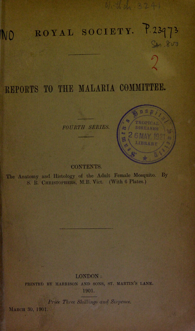 !|y(Q ROYAL SOCIETY. . 6 ^ 2 REPORTS TO THE MALARIA COMMITTEE. '{j The Anatomy and Histology of the Adult Female Mosquito. By S. E. Christoi’Iiers, M.B. Viet. (With 6 Plates.) f LONDON: PRINTED BY HARRISON AND SONS, ST. MARTIN’S LANE. i 1901. ih ■ % Price Three Shillings and Siurpenee. ^ March 30, 1901.