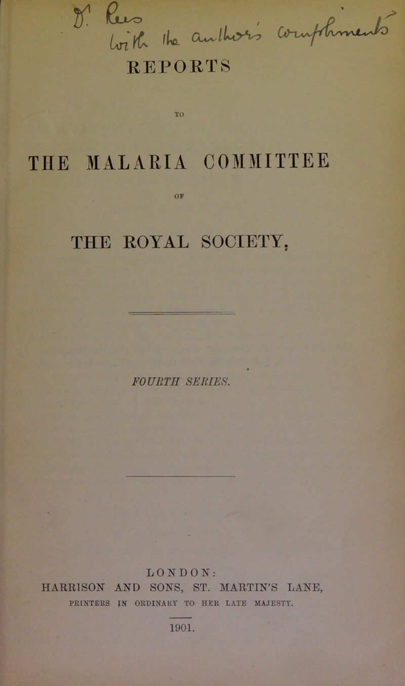 REPORTS THE MALARIA COMMITTEE THE ROYAL SOCIETY, FOURTH SERIES. LONDON: HARRISON AND SONS, ST. MARTIN’S LANE, PRINTERS IN ORDINARY TO HER LATE MAJESTY. 1901.