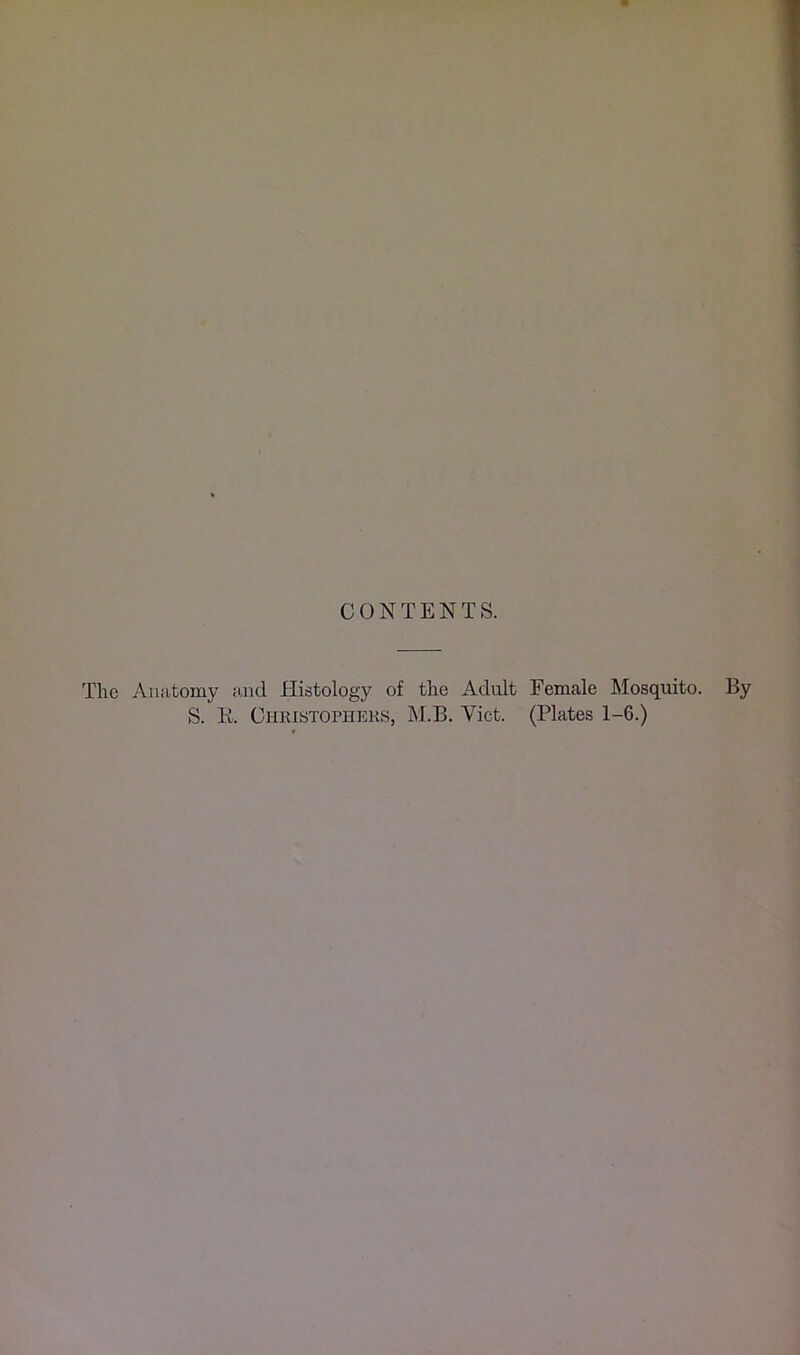 CONTENTS. The Aiuitomy find Histology of the Adult Female Mosquito. By S. E. Christophers, M.B. Viet. (Plates 1-6.)