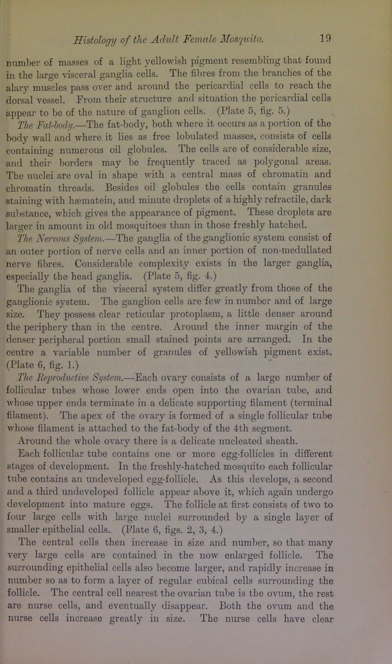 number of masses of a light yellowish pigment resembling that found in the large visceral ganglia cells. The fibres from the branches of the alary muscles pass over and around the pericardial cells to reach the doreal vessel. From their structure and situation the pericardial cells appear to be of the nature of ganglion cells. (Plate 5, fig. 5.) The Fat-hody.—The fat-body, both where it occurs as a portion of the body wall and where it lies as free lobulated masses, consists of cells containing numerous oil globules. The cells arc of considerable size, and their borders may be frequently traced as polygonal areas. The nuclei are oval in shape with a central mass of chromatin and chromatin threads. Besides oil globules the cells contain granules staining with hfematein, and minute droplets of a highly refractile, dark substance, w'hich gives the appearance of pigment. These droplets are larger in amount in old mosquitoes than in those freshly hatched. The Nervous System.—The ganglia of the ganglionic system consist of an outer portion of nerve cells and an inner portion of non-medullated nerve fibres. Considerable complexity exists in the larger ganglia, especially the head ganglia. (Plate b, fig. 4.) The ganglia of the visceral system difier greatly from those of the ganglionic system. The ganglion cells are few in number and of large size. They possess clear reticular protoplasm, a little denser around the periphery than in the centre. Around the inner margin of the denser peripheral portion small stained points are arranged. In the centre a variable number of ei’anules of yellowish pigment exist. (Plate 6, fig. 1.) The Reproductive System.—Each ovary consists of a large number of follicular tubes whose lower ends open into the ovarian tube, and whose upper ends terminate in a delicate supporting filament (terminal filament). The apex of the ovary is formed of a single follicular tube whose filament is attached to the fat-body of the 4th segment. Around the whole ovary there is a delicate nucleated sheath. Each follicular tube contains one or more egg-follicles in different stages of development. In the freshly-hatched mosquito each follicular tube contains an undeveloped egg-follicle. As this develops, a second and a third undeveloped follicle appear above it, which again undergo development into mature eggs. The follicle at first consists of two to foim large cells with lai-ge nuclei surrounded by a single layer of smaller epithelial cells.. (Plate 6, figs. 2, 3, 4.) The central cells then increase in size and number, so that many very large cells are contained in the now enlarged follicle. The surrounding epithelial cells also become larger, and rapidly increase in number so as to form a layer of regular cubical cells surroimding the follicle. The central cell nearest the ovarian tube is the ovum, the rest are nurse cells, and eventually disappear. Both the ovum and the nurse cells increase greatly in size. The nui’se cells have clear