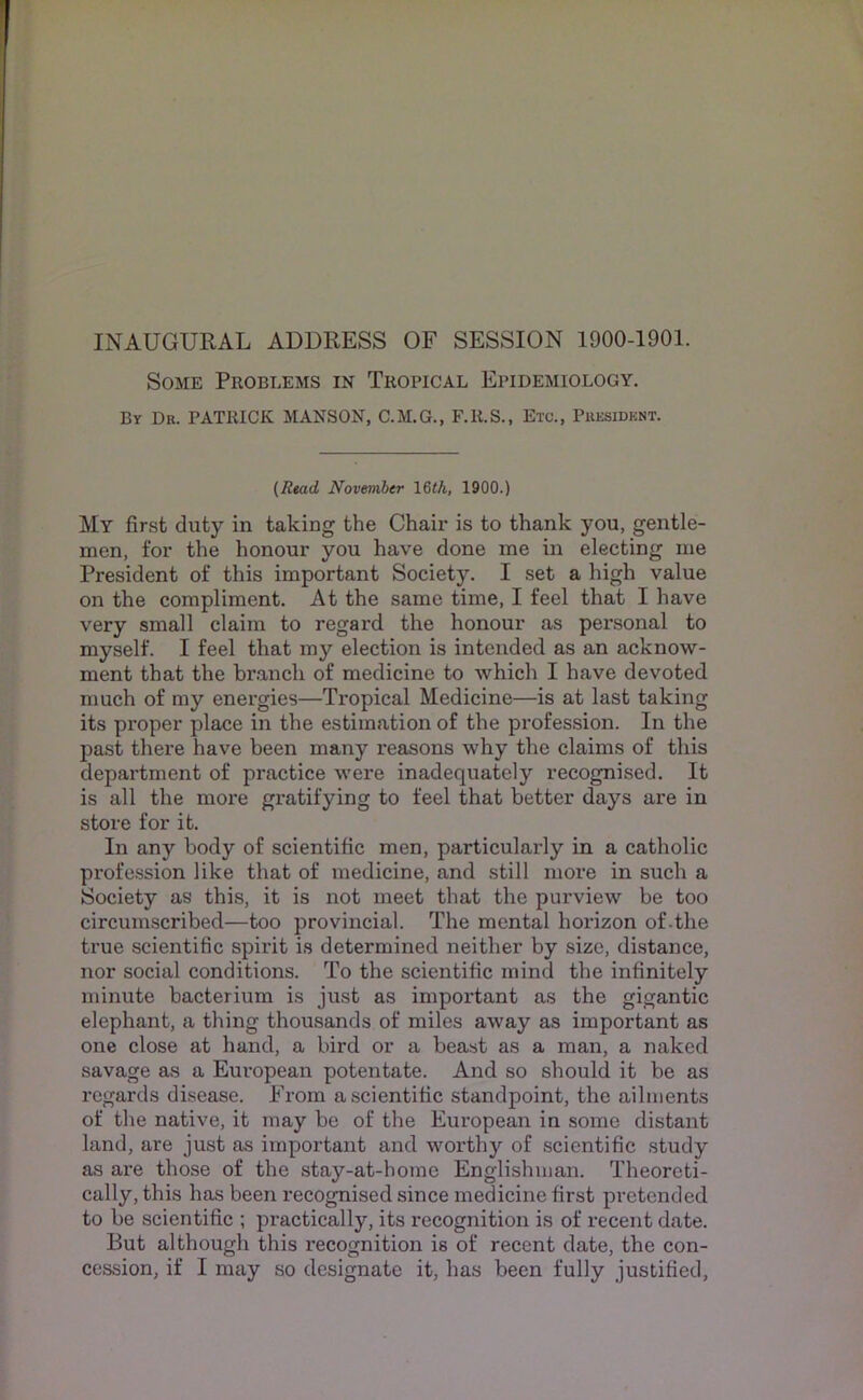 INAUGURAL ADDRESS OF SESSION 1900-1901. Some Problems in Tropical Epidemiology. By Db. PATRICK MANSON, C.M.G., F.R.S., Etc., Pbesidknt. (Read Novemhtr 16<A, 1900.) My first duty in taking the Chair is to thank you, gentle- men, for the honour you have done me in electing me President of this important Society. I set a high value on the compliment. At the same time, I feel that I have very small claim to regard the honour as personal to myself. I feel that my election is intended as an acknow- ment that the br.anch of medicine to which I have devoted much of my energies—Tropical Medicine—is at last taking its proper place in the estimation of the profession. In the past there have been many reasons why the claims of this department of practice were inadequately recognised. It is all the more gratifying to feel that better days are in store for it. In any body of scientific men, particularly in a catholic profc.ssion like that of medicine, and still more in such a Society as this, it is not meet that the purview be too circumscribed—too provincial. The mental horizon of.the true scientific spirit is determined neither by size, distance, nor social conditions. To the scientific mind the infinitely minute bacterium is just as important as the gigantic elephant, a thing thousands of miles away as important as one close at hand, a bird or a beast as a man, a naked savage as a European potentate. And so should it be as regards disease. From a scientific standpoint, the ailments of the native, it may be of the European in some distant land, are just as important and worthy of scientific study as are those of the stay-at-home Englishman. Theoreti- cally, this has been recognised since medicine first pretended to be scientific ; practically, its recognition is of recent date. But although this recognition is of recent date, the con-