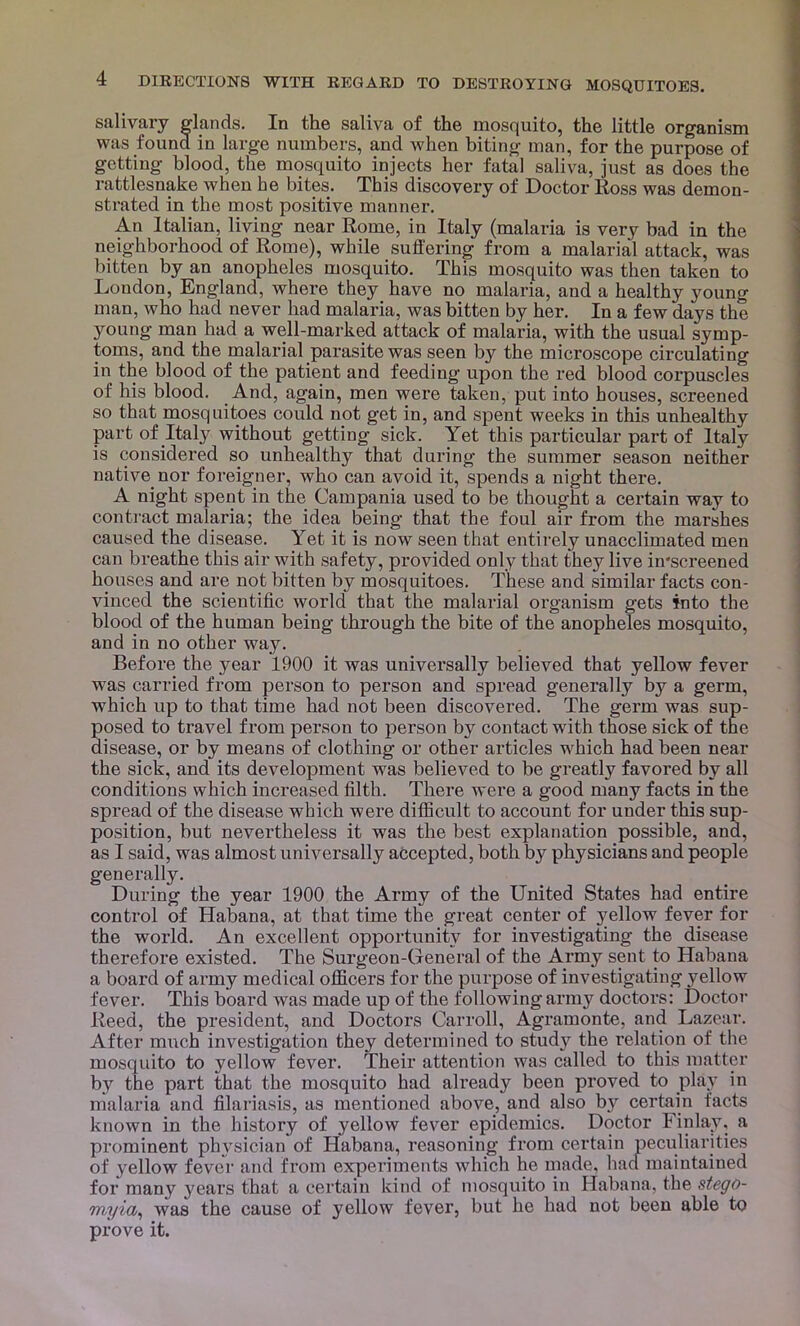 salivary dands. In the saliva of the mosquito, the little organism was found in large numbers, and when biting man, for the purpose of getting blood, the mosquito injects her fatal saliva, just as does the rattlesnake when he bites. This discovery of Doctor Ross was demon- strated in the most positive manner. An Italian, living near Rome, in Italy (malaria is very bad in the neighborhood of Rome), while suffering from a malarial attack, was bitten by an anopheles mosquito. This mosquito was then taken to London, England, where they have no malaria, and a healthy young man, who had never had malaria, was bitten by her. In a few days the young man had a well-marked attack of malaria, with the usual symp- toms, and the malarial parasite was seen by the microscope circulating in the blood of the patient and feeding upon the red blood corpuscles of his blood. And, again, men were taken, put into houses, screened so that mosquitoes could not get in, and spent weeks in this unhealthy part of Italy without getting sick. Yet this particular part of Italy is considered so unhealthy that during the summer season neither native nor foreigner, who can avoid it, spends a night there. A night spent in the Campania used to be thought a certain way to contract malaria; the idea being that the foul air from the marshes caused the disease. Yet it is now seen that entirely unacclimated men can breathe this air with safety, provided only that they live in'screened houses and are not bitten by mosquitoes. These and similar facts con- vinced the scientific world that the malarial organism gets into the blood of the human being through the bite of the anopheles mosquito, and in no other way. Before the year 1900 it was universally believed that yellow fever was carried from person to person and spread generally by a germ, which up to that time had not been discovered. The germ was sup- posed to travel from person to person by contact with those sick of the disease, or by means of clothing or other articles which had been near the sick, and its development was believed to be greatly favored by all conditions which increased filth. There were a good many facts in the spread of the disease which were difficult to account for under this sup- position, but nevertheless it was the best explanation possible, and, as I said, was almost universally accepted, both by physicians and people generally. During the year 1900 the Army of the United States had entire control of Habana, at that time the great center of yellow fever for the world. An excellent opportunity for investigating the disease therefore existed. The Surgeon-General of the Army sent to Habana a board of army medical ofificers for the purpose of investigating yellow fever. This board was made up of the following army doctors: Doctor Reed, the president, and Doctors Carroll, Agramonte, and Lazear. After much investigation they determined to study the relation of tlie mosquito to yellow fever. Their attention was called to this matter by the part that the mosquito had already been proved to play in malaria and filariasis, as mentioned above, and also by certain facts known in the history of yellow fever epidemics. Doctor Finlay, a prominent physician of Habana, reasoning from certain peculiarities of yellow fever and from experiments which he made, had maintained for many j^ears that a certain kind of mosquito in Habana, the stego- myia^ was the cause of yellow fever, but he had not been able to prove it.