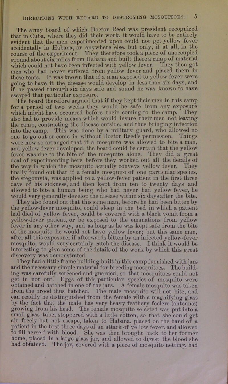 The army board of which Doctor Reed was president recognized that in Cuba, where they did their work, it would have to be entirely evident that the men experimented upon could not get yellow fever accidentally in Habana, or anywhere else, but only, if at all, in the course of the experiment. They therefore took a piece of unoccupied ground about six miles from Habana and built there a camp of material which could not have been infected with yellow fever. They then got men who had never sulfered from yellow fever and placed them in these tents. It was known that if a man exposed to yellow fever were going to have it the disease would develop in less than six days, and if he passed through six days safe and sound he was known to have escaped that particular exposure. The board therefore argued that if they kept their men in this camp for a period of two weeks they would be safe from any exposure which might have occurred before their coming to the camp. They also had to provide means which would insure their men not leaving the camp, contracting the disease outside, and thus bringing infection into the camp. This was done by a military guard, who allowed no one to go out or come in without Doctor Reed’s permission. Things were now so arranged that if a mosquito was allowed to bite a man, and yellow fever developed, the board could l)e certain that the yellow fever was due to the bite of the mosquito alone. They did a great deal of experimenting here before they worked out all the details of the way in which the mosquito actually conveys yellow fever. They finally found out that if a female mosquito of one particular species, the stegomyia, was applied to a yellow-fever patient in the first three days of his sickness, and then kept from ten to twenty days and allowed to bite a human being who had never had yellow fever, he would very generally develop the disease within six da}'^s after the bite. They also found out that this same man, before he had been bitten by the yellow-fever mosquito, could sleep in the bed in which a patient had died of yellow fever, could be covered with a black vomit from a yellow-fever patient, or be exposed to the emanations from yellow fever in any other way, and as long as he was kept safe from the bite of the mosquito he would not have yellow fever; but this same man, after all this exposure, if afterwards bitten by an infected yellow-fever mosquito, would very certainly catch the disease. I think it would be interesting to give some of the details of the work by which this great discovery was demonstrated. They had a little frame building built in this camp furnished with jars and the necessary simple material for breeding mosquitoes. The build- ing was carefull}’ screened and guarded, so that mosquitoes could not get in nor out. Eggs of this particular species of mosquito were obtained and hatched in one of the jars. A female mosquito was taken from the brood thus hatched. The male mosquito will not bite, and can readily be distinguished from the female with a magnifying glass by the fact that the male has very heavy feathery feelers (antennae) growing from his head. The female mosquito selected was put into a small glass tube, stoppered with a little cotton, so that she could get air freely but not escape, taken to Habana, placed on the hand of a patient in the fii'st thi'ee days of an attack of yellow fever, and allowed to fill herself with blood. She was then brought back to her former home, placed in a large glass jar, and allowed to digest the blood she had obtained. The jar, covered with a piece of mosquito netting, had