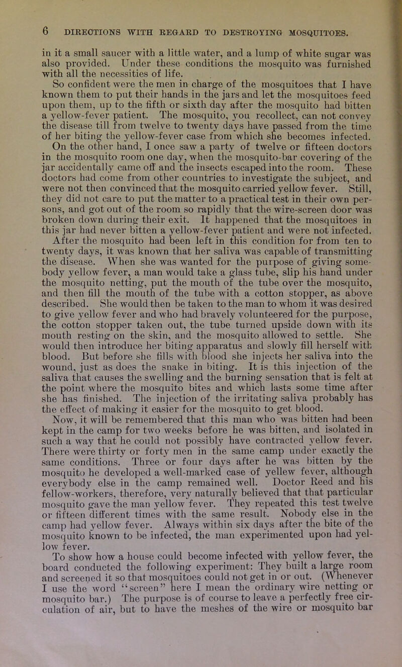 in it a small saucer with a little water, and a lump of white sugar was also provided. Under these conditions the mosquito was furnished with all the necessities of life. So confident were the men in charge of the mosquitoes that I have known them to put their hands in the jars and let the mosquitoes feed upon theui, up to the fifth or sixth day after the mosquito had bitten a yellow-fever patient. The mosquito, you recollect, can not convey the disease till from twelve to twenty days have passed from the time of her biting the yellow-fever case from which she becomes infected. On the other hand, I once saw a party of twelve or fifteen doctors in the mosquito room one day, when the mosquito-bar covering of the jar accidentally came oft' and the insects escaped into the room. These doctors had come from other countries to investigate the subject, and were not then convinced that the mosquito carried yellow fever. Still, they did not care to put the matter to a practical test in their own per- sons, and got out of the room so rapidly that the wire-screen door was broken down during their exit. It happened that the mosquitoes in this jar had never bitten a yellow-fever patient and were not infected. After the mosquito had been left in this condition for from ten to twenty da}'^s, it was known that her saliva was capable of transmitting the disease. When she was wanted for the purpose of giving some- body yellow fever, a man would take a glass tube, slip his hand under the mosquito netting, put the mouth of the tube over the mosquito, and then fill the mouth of the tube with a cotton stopper, as above described. She would then be taken to the man to whom it was desired to give yellow fever and who had bravely volunteered for the purpose, the cotton stopper taken out, the tube turned upside down with its mouth resting on the skin, and the mosquito allowed to settle. She would then introduce her biting apparatus and slowly fill herself with blood. But before she fills with blood she injects her saliva into the wound, just as does the snake in biting. It is this injection of the saliva that causes the swelling and the burning sensation that is felt at the point where the mosquito bites and which lasts some time after she has finished. The injection of the irritating saliva probably has the effect of making it easier for the mosquito to get blood. Now, it will be remembered that this man who was bitten had been kept in the camp for two weeks before he was bitten, and isolated in such a way that he could not possibly have contracted }^ellow fever. There were thirty or forty men in the same camp under exactly the same conditions. Three or four days after he was bitten by the mosquito he developed a well-marked case of yellew fever, although everybody else in the camp remained well. Doctor Reed and his fellow-workers, therefore, very naturally believed that that particular mosquito gave the man yellow fever. They repeated this test twelve or fifteen different times with the same result. Nobody else in the camp had yellow fever. Always within six days after the bite of the mosquito known to be infected, the man experimented upon had }^el- low fever. To show how a house could become infected with yellow fever, the board conducted the following experiment: They built a large room and screened it so that mosquitoes could not get in or out. (mienever I use the word “screen” here I mean the ordinary wire netting or mosquito bar.) The purpose is of course to leave a perfectly free cir- culation of air, but to have the meshes of the wire or mosquito bar