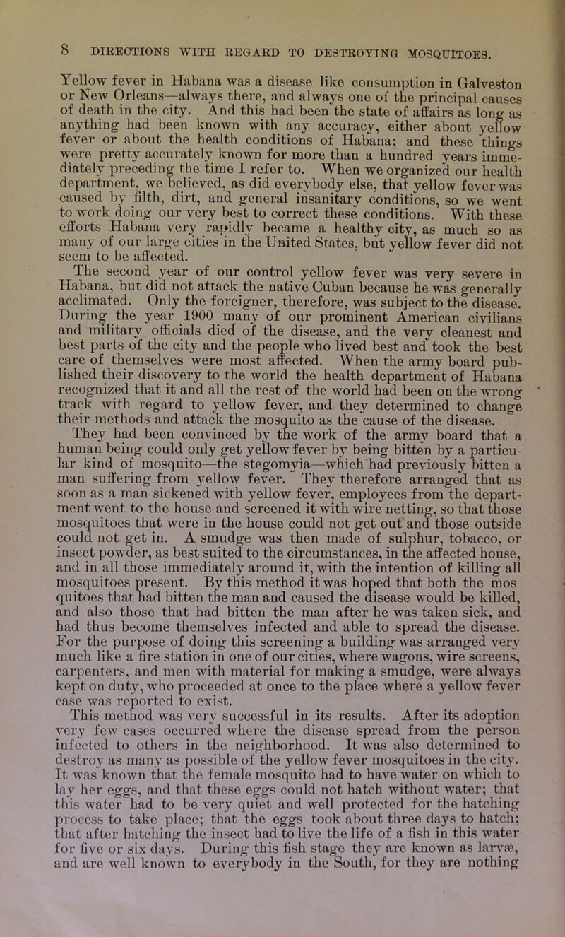 Yellow fever in Habana was a disease like consumption in Galveston or New Orleans—always there, and always one of the principal causes of death in the city. And this had been the state of affairs as long as anything had been known with any accuracy, either about yellow fever or about the health conditions of Habana; and these things were pretty accurately known for more than a hundred years imme- diately preceding the time I refer to. When we organized our health department,^ we believed, as did everybody else, that yellow fever was caused by filth, dirt, and general insanitary conditions, so we went to work doing our very best to correct these conditions. With these efforts Habana very rapidly became a healthy city, as much so as many of our large cities in the United States, but yellow fever did not seem to be affected. The second }mar of our control yellow fever was very severe in Habana, but did not attack the native Cuban because he was generally acclimated. Only the foreigner, therefore, was subject to the disease. During the year 1900 many of our prominent American civilians and military officials died of the disease, and the very cleanest and best parts of the city and the people who lived best and took the best care of themselves were most affected. When the army board pub- lished their discovery to the world the health department of Habana recognized that it and all the rest of the world had been on the wrong track with regard to yellow fever, and they determined to change their methods and attack the mosquito as the cause of the disease. They had been convinced by the work of the army board that a human being could only get yellow fever by being bitten by a particu- lar kind of mosquito—the stegomyia—which had previously bitten a man suffering from yellow fever. They therefore arranged that as soon as a man sickened with yellow fever, employees from the depart- ment went to the house and screened it with wire netting, so that those mosquitoes that were in the house could not get out and those outside could not get in. A smudge was then made of sulphur, tobacco, or insect powder, as best suited to the circumstances, in the affected house, and in all those immediately around it, with the intention of killing all mosquitoes present. By this method it was hoped that both the mos quitoes that nad bitten the man and caused the disease would be killed, and also those that had bitten the man after he was taken sick, and had thus become themselves infected and able to spread the disease. For the purpose of doing this screening a building was arranged very much like a fire station in one of our cities, where wagons, wire screens, carpenters, and men with material for making a smudge, were always kept on duty, who proceeded at once to the place where a yellow fever case was reported to exist. This method was very successful in its results. After its adoption very few cases occurred where the disease spread from the person infected to others in the neighborhood. It was also determined to destroy as many as possible of the yellow fever mosquitoes in the city. It was known that the female mosquito had to have water on which to lay her eggs, and that these eg'gs could not hatch without water; that this water had to be very quiet and well protected for the hatching process to take place; that the eggs took about three days to hatch; that after hatching the insect had to live the life of a fish in this water for five or six days. During this fish stage they are known as larvas, and are well known to everybody in the South, for they are nothing I