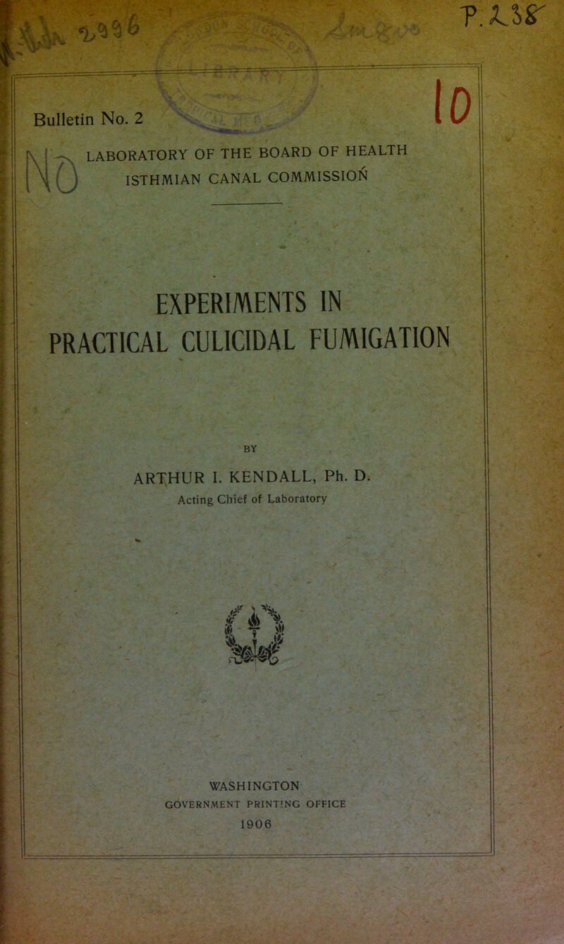 r /. ?.xsr -•< f y Bulletin No. 2 LABORATORY OF THE BOARD OF HEALTH ISTHMIAN CANAL COMMISSION EXPERIMENTS IN PRACTICAL CULICIDAL FUMIGATION BY ARTHUR I. KENDALL, Ph. D. Acting Chief of Laboratory WASHINGTON GOVERNMENT PRINTING OFFICE 1906