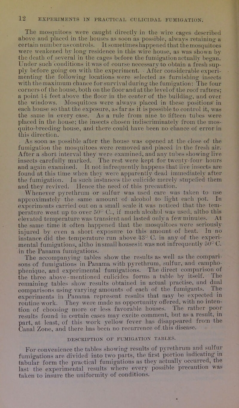 The mosquitoes were caught directly in the wire cages described above and placed in the houses as soon as possible, always retaining a certain number as controls. It sometimes happened that the mosquitoes were weakened by long residence in this wire house, as was shown by the death of several in the cages before the fumigation actually began. Under such conditions it was of course necessary to obtain a fresh sup- ply before going on with the experiment. After considerable experi- menting the following locations were selected as furnishing insects with the maximum chance for survival during the fumigation: The four corners of the house, both on the iloor and at the level of the roof rafters; a point 11- feet above the floor in the center of the building; and over the windows. Mosquitoes were always placed in these positions in each house so that the exposure, as far as it is possible to control it, was the same in every case. As a rule from nine to fifteen tubes were placed in the house; the insects chosen indiscriminately from the mos- quito-breeding house, and there could have been no chance of error in this direction. As soon as possible after the house was opened at the close of the fumigation the mosquitoes were removed and placed in the fresh air. After a short interval they were examined, and any tubes showing live insects carefully marked. The rest were kept for twenty-four hours and again examined. It not infrequently happens that live insects are found at this time when they were apparently dead immediately after the fumigation. In such instances the culicide merely stupefied them and they revived. Hence the need of this precaution. Whenever pyrethrum or sulfur was used care was taken to use approximately the same amount of alcohol to light each pot. In experiments carried out on a small scale it was noticed that the tem- perature went up to over 50 C., if much alcohol was used, altho this elevated temperature was transient and lasted only a few minutes. At the same time it often happened that the mosquitoes were seriously injured by even a short exposure to this amount ol' heat. In no instance did the temperature run above 13° C. in any of the experi- mental fumigations, altho in small houses it was not infrequently oO C. in the Panama fumigations. The accompanying tables show the results as well as the compari- sons of fumigations in Panama with pyrethrum, sulfur, and campho- phenique, and experimental fumigations. The direct comparison of the three above-mentioned culicides forms a table by itself. I he remaining tables show results obtained in actual practise, and dual comparisons using varying amounts of each of the fumigants. I he experiments in Panama represent results that may be expected in routine work. They were made as opportunity ottered, with no inten- tion of choosing more or less favorable houses, the rather poor results found in certain cases may excite comment, but as a result, in part, at least, of this work yellow fever has disappeared from the Canal Zone, and there has been no recurrence of.this disease. DESCRIPTION OF FUMIGATION TABLES. For convenience the tables showing results of pyrethrum and sulfui fumigations are divided into two parts, the first portion indicating in tabular form the practical fumigations as they actually occurred, the last the experimental results where every possible precaution was taken to insure the uniformity of conditions.