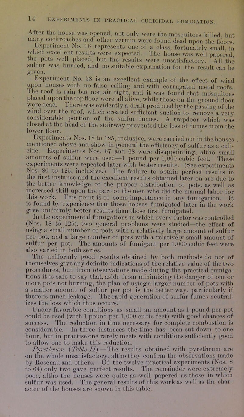 CULICIDAL FUMIGATION. Alter the house was opened, not only were the mosquitoes killed, but many cockroaches and other vermin were found dead upon the floors. Experiment No. 10 represents one of a class, fortunately small in which excellent results were expected. The house was well papered the pots well placed, but the results were unsatisfactory. All the sulfur was burned, and no suitable explanation for the result can be given. Experiment No. 58 is an excellent example of the effect of wind upon houses with no false ceiling and with corrugated metal roofs, lilt' ioof is lain but not air tight, and it was found that mosquitoes placed upon the top floor were all alive, while those on the ground floor were dead. There was evidently a draft produced by the passing of the wind ovei the root, which created sufficient suction to remove a verv considerable portion of the sulfur fumes. A trapdoor which was closed at the head of the stairway prevented the loss of fumes from the lower lloor. Experiments Nos. 18 to 125, inclusive, were carried out in the houses . mentioned above and show in general the efficiency of sulfur as a culi- cide. Experiments Nos. 67 and 68 were disappointing, altho small amounts of sulfur were used—1 pound per 1,000 cubic feet. These experiments were repeated later with better results. (See experiments Nos.>80 to 125, inclusive.) The failure to obtain perfect results in the first instance and the excellent results obtained later on are due to the better knowledge of the proper distribution of pots, as well as increased skill upon the part of the men who did the manual labor for this work. This point is of some importance in any fumigation. It is found by experience that those houses fumigated later in the work give uniformly better results than those first fumigated. In the experimental fumigations in which every factor was controlled (Nos. 18 to 125), two general problems were studied—the effect of using a small number of pots with a relatively large amount of sulfur per pot, and a large number of pots with a relatively small amount of sulfur per pot. The amounts of fumigant per 1,000 cubic feet were also varied in both series. The uniformly good results obtained by both methods do not of themselves give any definite indications of the relative value of the two procedures, but from observations made during the practical fumiga- tions it is safe to say that, aside from minimizing the danger of one or more pots not burning, the plan of using a larger number of pots with a smaller amount of sulfur per pot is the better way, particularly if there is much leakage. The rapid generation of sulfur fumes neutral- izes the loss which thus occurs. Under favorable conditions as small an amount as 1 pound per pot could be used (with 1 pound per 1,000 cubic feet) with good chances of success. The reduction in time necessary for complete combustion is considerable. In three instances the time has been cut down to one hour, but in practise one rarely meets with conditions sufficiently good to allow one to make this reduction. Pyrethrum {Table II).—The results obtained with pyrethrum are on the whole unsatisfactory, altho they confirm the observations made by Rosenau and others. Of the twelve practical experiments (Nos. 8 to 64) only two gave perfect results. The remainder were extremely poor, altho the houses were quite as well papered as those in which sulfur was used. The general results of this work as well as the char- acter of the houses are shown in this table.