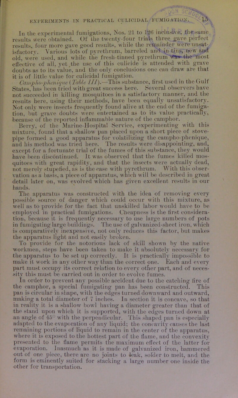 In the experimental fumigations, Nos. 21 to 126 inclusive, the same results were obtained. Of the twenty-four trials three gave perfect results, four more gave good results, while the remainder were unsat- isfactory. Various lots of pyrethrum, barreled and in tins, new and old. were used, and while the fresh-tinned pyrethrum wfc* the most effective of all. yet the use of this culicide is attended with grave doubts as to its value, and the only conclusions one can draw are that it is of little value for culicidal fumigation. Ccnupho-plu-nique (Table III).—This substance, first used in the Gulf States, has been tried with great success here. Several observers have not succeeded in killing mosquitoes in a satisfactory manner, and the results here, using their methods, have been equally unsatisfactory. Not only were insects frequently found alive at the end of the fumiga- tion, but grave doubts were entertained as to its value practically, because of the reported inflammable nature of the camphor. Berry, of the Marine-Hospital Service, experimenting with this mixture, found that a shallow pan placed upon a short piece of stove- pipe formed a good apparatus for volatilizing the campho-phenique, and his method was tried here. The results were disappointing, and, except for a fortunate trial of the fumes of this substance, they would have been discontinued. It was observed that the fumes killed mos- quitoes with great rapidity, and that the insects were actually dead, not merely stupefied, as is the case with pyrethrum. With this obser- vation as a basis, a piece of apparatus, which w ill be described in great detail later on, was evolved which has given excellent results in our hands. The apparatus was constructed with the idea of removing every possible source of danger which could occur with this mixture, as wrell as to provide for the fact that unskilled labor would have to be employed in practical fumigations. Cheapness is the first considera- tion, because it is frequently necessary to use large numbers of pots in fumigating large buildings. The use of galvanized-sheet iron, which is comparatively inexpensive, not only reduces this factor, but makes the apparatus light and not easily broken. To provide for the notorious lack of skill shown by the native workmen, steps have been taken to make it absolutely necessary for the apparatus to be set up correctly. It is practically impossible to make it work in any other way than the correct one. Each and every part must occupy its correct relation to every other part, and of neces- sity this must be carried out in order to evolve fumes. In order to prevent any possible accident due to the catching fire of the camphor, a special fumigating pan has been constructed. This pan is circular in shape, with the edges turned downward and outward, making a total diameter of 7 inches. In section it is concave, so that in reality it is a shallow' bowl having a diameter greater than that of the stand upon which it is supported, with the edges turned down at an angle of 45° with the perpendicular. 'I bis shaped pan is especially adapted to the evaporation of any liquid; the concavity causes the last remaining portions of liquid to remain in the center of the apparatus, where it is exposed to the hottest part of the flame, and the convexity presented to the flame permits the maximum eflect of the latter for evaporation. Inasmuch as it is made of galvanized iron, hammered out of one piece, there are no joints to leak, solder to melt, and the form is eminently suited for stacking a large number one inside the other for transportation.