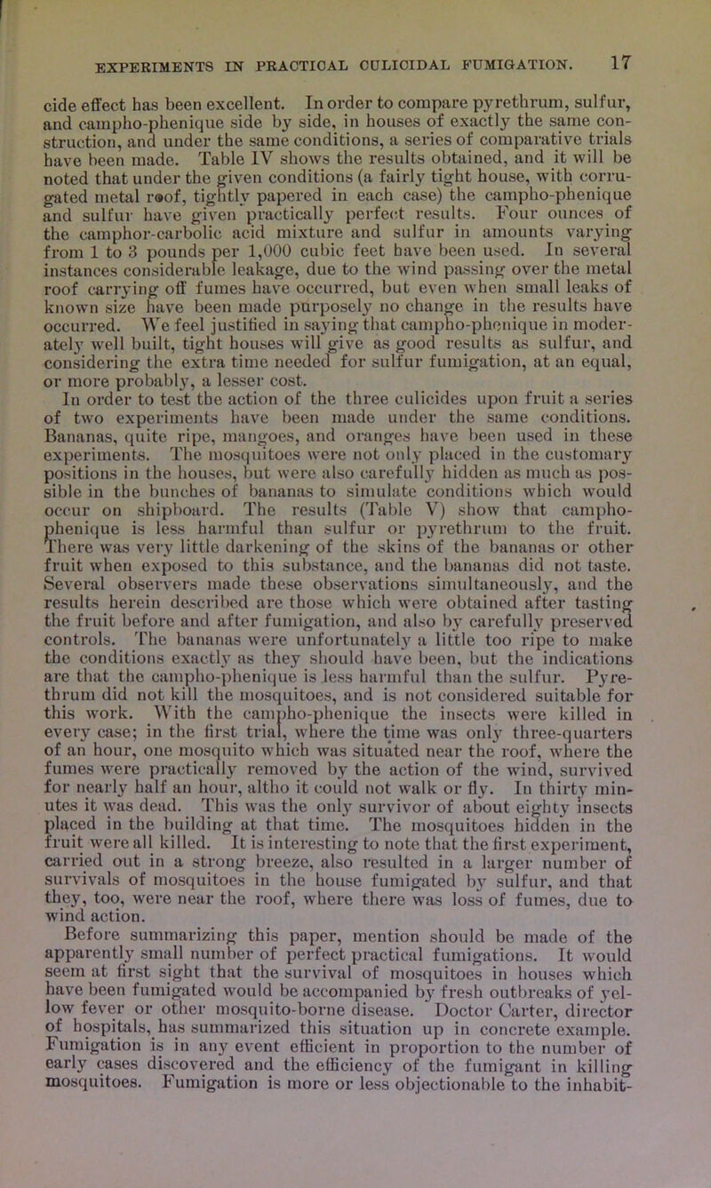 cide effect has been excellent. In order to compare pyrethrum, sulfur, and campho-phenique side by side, in houses of exactly the same con- struction, and under the same conditions, a series of comparative trials have been made. Table IV shows the results obtained, and it will be noted that under the given conditions (a fairly tight house, with corru- gated metal r®of, tightly papered in each case) the campho-phenique and sulfur have given practically perfect results. Four ounces of the camphor-carbolic acid mixture and sulfur in amounts varying from 1 to 3 pounds per 1,000 cubic feet have been used. In several instances considerable leakage, due to the wind passing over the metal roof carrying off fumes have occurred, but even when small leaks of known size have been made purposely no change in the results have occurred. We feel justified in saying that campho-phenique in moder- ately well built, tight houses will give as good results as sulfur, and considering the extra time needed for sulfur fumigation, at an equal, or more probably, a lesser cost. In order to test the action of the three eulicides upon fruit a series of two experiments have been made under the same conditions. Bananas, quite ripe, mangoes, and oranges have been used in these experiments. The mosquitoes were not only placed in the customary positions in the houses, but were also carefully hidden as much as pos- sible in the bunches of bananas to simulate conditions which would occur on shipboard. The results (Table V) show that campho- phenique is less harmful than sulfur or pyrethrum to the fruit. There was very little darkening of the skins of the bananas or other fruit when exposed to this substance, and the bananas did not taste. Several observers made these observations simultaneously, and the results herein described are those which were obtained after tasting the fruit before and after fumigation, and also by carefully preserved controls. The bananas were unfortunately a little too ripe to make the conditions exactly as they should have been, but the indications are that the campho-phenique is less harmful than the sulfur. Pyre- thrum did not kill the mosquitoes, and is not considered suitable for this work. With the campho-phenique the insects were killed in every case; in the first trial, where the time was only three-quarters of an hour, one mosquito which was situated near the roof, where the fumes were practically removed by the action of the wind, survived for nearly half an hour, altho it could not walk or fly. In thirty min- utes it was dead. This was the only survivor of about eighty insects placed in the building at that time. The mosquitoes hidden in the fruit were all killed. It is interesting to note that the first experiment, carried out in a strong breeze, also resulted in a larger number of survivals of mosquitoes in the house fumigated by sulfur, and that they, too, were near the roof, where there was loss of fumes, due to wind action. Before summarizing this paper, mention should be made of the apparently small number of perfect practical fumigations. It would seem at first sight that the survival of mosquitoes in houses which have been fumigated would be accompanied b}r fresh outbreaks of yel- low fever or other mosquito-borne disease. Doctor Carter, director of hospitals, has summarized this situation up in concrete example. Fumigation is in any event efficient in proportion to the number of early cases discovered and the efficiency of the fumigant in killing mosquitoes. Fumigation is more or less objectionable to the inhabit-