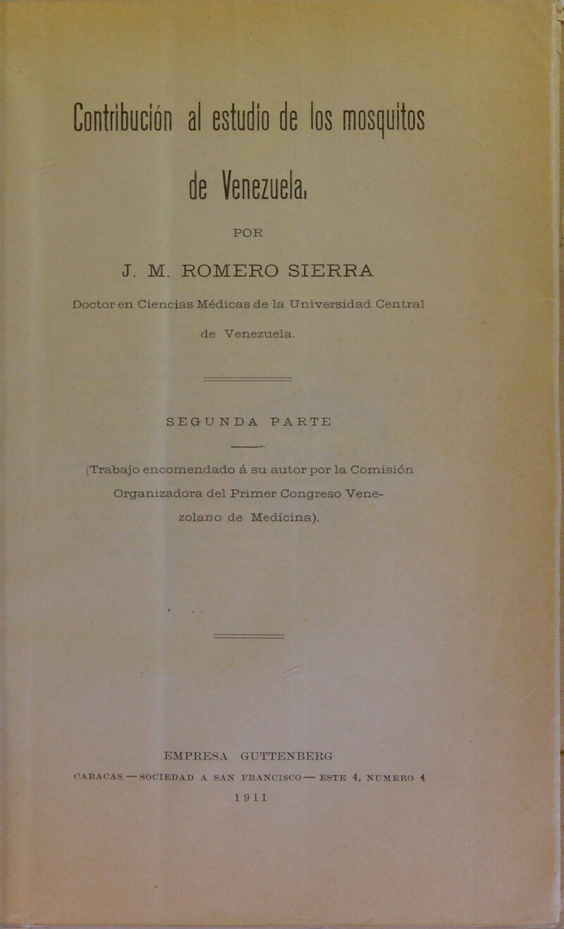 ** '\'X* . Contfibución al estudio de los mosijuitos de Venezuela, POR J. M. ROMERO SIERRA Doctoren Ciencias Médicas de la Universidad Central de Venezuela. SEGUNDA PARTE (Trabajo encomendado á su autor por la Comisión Organizadora del Primer Congreso Vene- zolano de Medicina). EMPRESA GUTTENBERG (ÍAIIACAS — SOCIEDAD A SAN ERANCISCO ESTE 4, NUMERO 4