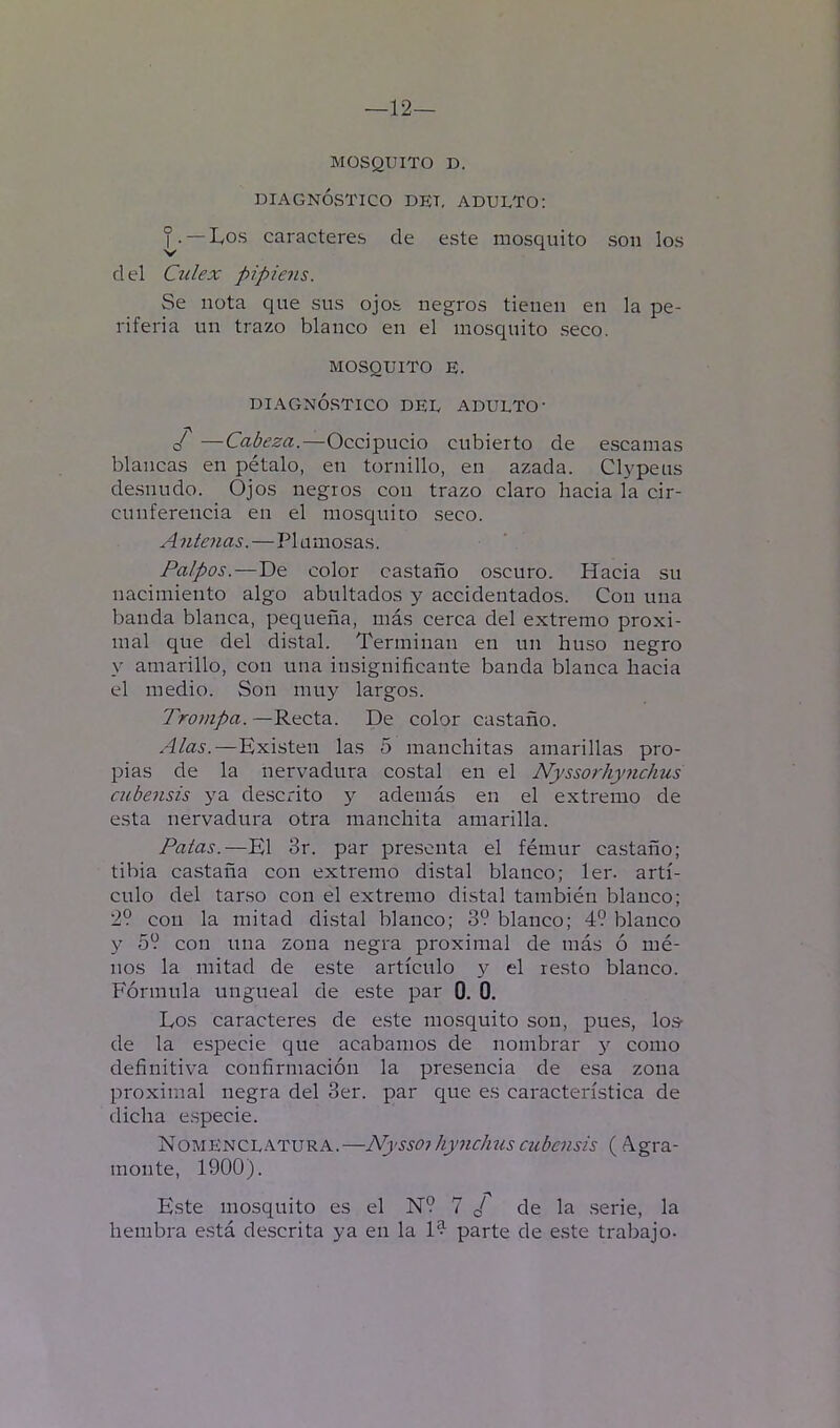 —12— MOSQUITO D. DIAGNÓSTICO DET, ADULTO: ^• — lyos caracteres de este mosquito son los d el Culex pipiens. Se nota que sus ojos negros tienen en la pe- riferia un trazo blanco en el mosquito seco. MOSQUITO E. DIAGNÓSTICO DEL ADULTO' —Cabeza.—Occipucio cubierto de escamas blancas en pétalo, en tornillo, en azada. Clypeus de.snudo. Ojos negros con trazo claro hacia la cir- cunferencia en el mosquito seco. Antenas.—Plumosas. Palpos.—De color castaño oscuro. Hacia su nacimiento algo abultados y accidentados. Con una banda blanca, pequeña, más cerca del extremo proxi- mal que del distal. Terminan en un huso negro y amarillo, con una insignificante banda blanca hacia el medio. Son muy largos. Trompa. —Recta. De color castaño. Alas.—Existen las 5 manchitas amarillas pro- pias de la nervadura costal en el Nyssorhymchus cubensis ya descrito y además en el extremo de esta nervadura otra manchita amarilla. Patas.—El 3r. par presenta el fémur castaño; tibia castaña con extremo distal blanco; 1er. artí- culo del tarso con el extremo distal también blanco; 29 con la mitad dLstal blanco; 3? blanco; 49 blanco y 59 con una zona negra proximal de más ó mé- nos la mitad de este artículo y el resto blanco. Fórmula ungueal de este par 0. 0. Los caracteres de este mosquito son, pues, lo& de la especie que acabamos de nombrar y como definitiva confirmación la presencia de esa zona proximal negra del 3er. par que es característica de dicha e.specie. Nomenclatura.—NyssojhyncJms cubciisis (í\gra- monte, 1900). Este mosquito es el N9 7 ¿ de la .serie, la hembra está descrita ya en la l?- parte de e.ste trabajo-