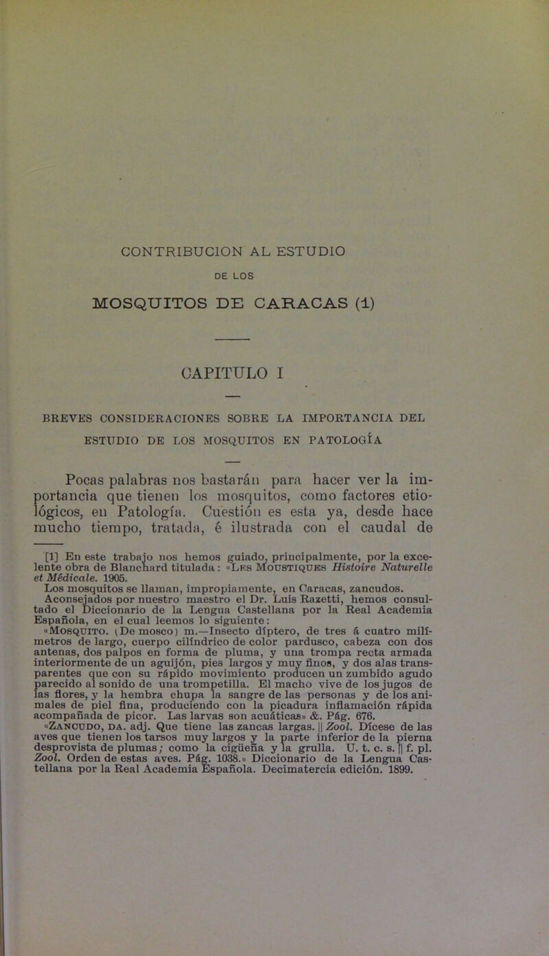 CONTRIBUCION AL ESTUDIO DE LOS MOSQUITOS DE CARACAS (1) OAPITULO I BREVES CONSIDERACIONES SOBRE LA IMPORTANCIA DEL ESTUDIO DE LOS MOSQUITOS EN PATOLOOtA Pocas palabras nos bastaraii para hacer ver la im- portancia que tienen los mosquitos, como factores etio- logicos, eu Patologia. Cuestion es esta ya, desde hace mucho tierapo, tratada, e ilustrada con el caudal de [1] En este trabaio nos hemos guiado, priucipalmente, por la exce- lente obra de Blancnard titulada; «Lfs Moustiques Histoire Naturelle et MMicale. 1905. Los mosquitos se Hainan, impropiainente, en Caracas, zancudos. Aconsejados por nuestro maestro el Dr. Luis Razetti, hemos consul- tado el Diccionario de la Lengua Castellana por la Real Academia Espafiola, en el cual leemos lo siguiente: “Mosquito, iDemosco) m.—Insecto diptero, de tres fi cuatro mill- metros de largo, cuerpo cilindrico de color pardusco, cabeza con dos antenas, dos palpos en forma de pluma, y una trompa recta armada interiormente de un aguijdn, pies largos y muy finos, y dos alas trans- parentes que con su rfipido movimiento producen un zumbido agudo parecido al sonido de una trompetilla. El macho vive de los jugos de las flores, y la hembra chupa la sangre de las personas y de los ani- males de piel fina, produciendo con la picadura inflamaciOn rfipida acompanada de picor. Las larvas son acu&ticas» &. Pfig. 676. “Zancudo, da. adj. Que tiene las zancas largas. |{ Zool. Dicese de las aves que tienen los tarsos muy largos j la parte inferior de la pierna desprovista de plumas; como la cigiiena yla grulla. U. t. c. s. (1 f. pi. Zool. Ordeu de estas aves. Pfig. 10^.» Diccionario de la Lengua Cas- tellana por la Real Academia Espanola. Decimatercia edicidn. 1899.