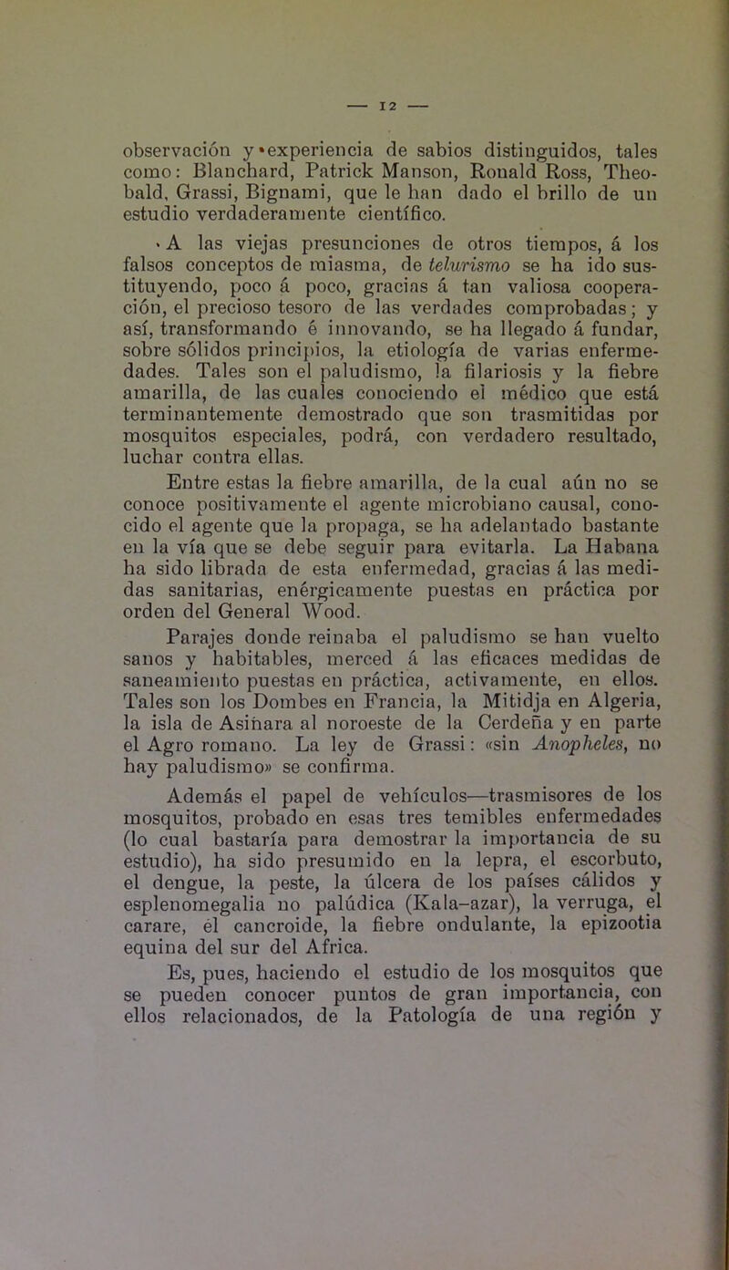 observacion y‘experiencia de sabios distinguidos, tales como: Blanchard, Patrick Manson, Ronald Ross, Theo- bald, Grassi, Bignaini, que le han dado el brillo de un estudio verdaderainente cientifico. ‘ A las viejas presunciones de otros tierapos, a los falsos conceptos de miasma, de telurismo se ha ido sus- tituyendo, poco a poco, gracias a tan valiosa coopera- cion, el precioso tesoro de las verdades comprobadas; y asf, transformando e innovando, se ha llegado a fundar, sobre solidos principios, la etiologia de varias enferme- dades. Tales son el paludismo, la filariosis y la fiebre amarilla, de las cuales conociendo el medico que esta terminantemente demostrado que son trasmitidas por mosquitos especiales, podra, con verdadero resultado, luchar contra ellas. Entre estas la fiebre amarilla, de la cual aun no se conoce positivamente el agente microbiano causal, cono- cido el agente que la propaga, se ha adelantado bastante en la via que se debe seguir para evitarla. La Habana ha sido librada de esta enfermedad, gracias a las medi- das sanitarias, energicamente puestas en practica por ordeu del General Wood. Parajes donde reinaba el paludismo se han vuelto sanos y habitables, merced a las eficaces medidas de saneamiento puestas en practica, activamente, en ellos. Tales son los Dombes en Francia, la Mitidja en Algeria, la isla de Asihara al noroeste de la Cerdena y en parte el Agro romano. La ley de Grassi: «sin Anopheles, no hay paludismo)) se confirma. Ademas el papel de vehlculos—trasmisores de los mosquitos, probado en esas tres temibles enfermedades (lo cual bastaria para demostrar la importancia de su estudio), ha sido presumido en la lepra, el escorbuto, el dengue, la peste, la ulcera de los parses calidos y esplenomegalia no paludica (Kala-azar), la verruga, el carare, el cancroide, la fiebre ondulante, la epizootia equina del sur del Africa. Es, pues, haciendo el estudio de los mosquitos que se puedeu conocer puntos de gran importancia, con ellos relacionados, de la Patologfa de una regidn y