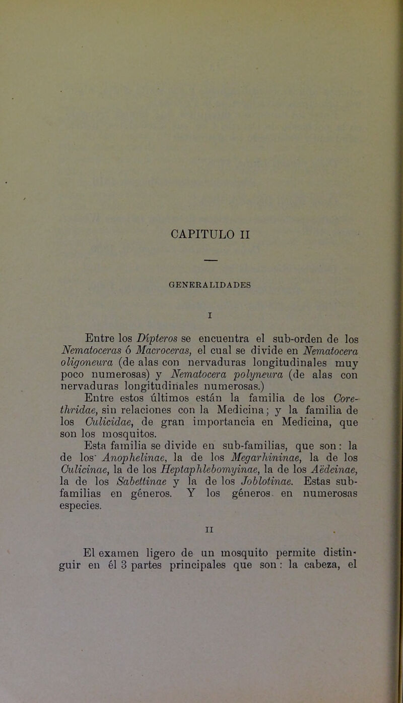 CAPITULO II GENERALIDADES I Entre los Dipteros se eucuentra el sub-orden de los Nematoceras 6 Macroceras, el cual se divide en Nematoc&ra oligoneura (de alas con nervaduras longitudinales muy poco numerosas) y Nematocera polyneura (de alas con nervaduras longitudinales numerosas.) Entre estos ultimos estan la familia de los Core- thridae, sin relaciones con la Medicina; y la familia de los Oulicidae, de gran importancia en Medicina, que son los mosquitos. Esta familia se divide en sub-familias, que son: la de los* Anophelinae, la de los Megarhininae, la de los Oulicinae, la de los Heptaphlebomyinae, la de los Aeddnae, la de los Sabettinae y la de los Joblotinae. Estas sub- familias en generos. Y los generos. en numerosas especies. II El examen ligero de un mosquito permite distin- guir en el 3 partes principales que son: la cabeza, el