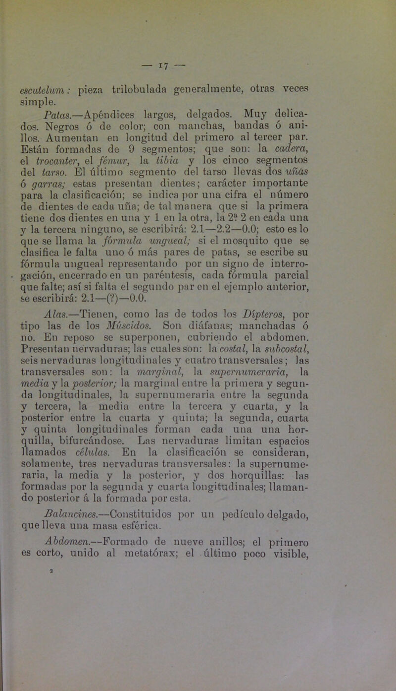 escutelum: pieza trilobulada generalraente, otras veces simple. Patas.—Apeiulices largos, clelgados. Muy delica- dos. Negros 6 de color; con manchas, bandas 6 ani- llos. Aumentan en longitud del primero al tercer par, Estan formadas de 9 segmentos; que son: la cadera, el trocante)', el femur, la tibia y los cinco segmentos del tarso. El ultimo segmento del tarso llevas dos ufias 6 garras; estas presentan dientes; caracter importante para la clasificacion; se indica por una cifra el numero de dientes de cadu una; de tal manera que si la primera tiene dos dientes en una y 1 en la otra, la 2? 2 en cada una y la tercera ninguno, se escribira: 2.1—2.2—0.0; estoeslo que se llama la formula ungueal; si el mosquito que se clasifica le falta uno 6 mas pares de patas, se escribe su formula ungueal representando por un signo de interro- gacion, encerrado en un parentesis, cada formula parcial que falte; asi si falta el segundo par on el ejemplo anterior, se escribira: 2.1—(?)—0.0. Alas.—Tienen, como las de todos los Dipt&i'os, por tipo las de los Muscidos. Son diafanas; manchadas 6 no. En reposo se superponen, cubriendo el abdomen. Presentan nervaduras; las cualesson: laco.s^n^, la subcostal, seis nervaduras longitudinales y cuatro transversales; las transversales son: la marginal, la supertmmeraria, la media y la posterior; la marginal entre la primera y segun- da longitudinales, la supernumeraria entre la segunda y tercera, la media entre la tercera y cuarta, y la posterior entre la cuarta y quinta; la segunda, cuarta y quinta longitudinales forman cada una una hor- quilla, bifurcdndose. Las nervaduras limitan espacios llamados cHulas. En la clasificacion se consideran, solamente, tres nervaduras transversales: la supernume- raria, la media y la posterior, y dos borquillas: las formadas por la segunda y cuarta longitudinales; llaman- do posterior a la formada poresta. Balancines.—Constituidos por un pediculo delgado, que lleva una masa esferica. Abdomen.—Formado de nueve anillos; el primero es corto, unido al metatorax; el ultimo poco visible. 2