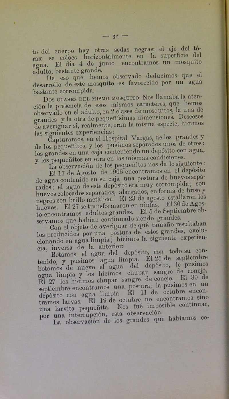 to del cuevpo hay otras sedas negras; el eje del t6- rax se coloca horizontalineiite en la superncie del agua. El dia 4 de junio encontraraos uii mosquito adulto, bastante grande. ^ j • i De eso que hemos observado deducimos que el desarrollo de este mosquito es favorecido por un agua bastante corrompida. Dos CLASES DEL MiSMO MosQUiTO-Nos llaiuabala aten- cion la presencia de esos mismos caracteres, que hemos observado en el adulto, en 2 clases de mosquitos, la una de eraudes y la otra de pequehisimas diraensiones. Deseosos de averiguar si, realmente, eran la misma especie, hicimos las siguientes experiencias: ^ Capturamos, en el Hospital Vargas, de los grandes y de los pequehitos, y los pusimos separados unos de otros: los grandes en una caja conteniendo un deposito con agua, V los pequehitos en otra en las mismas condiciones. _ La observacion de los pequehitos nos da lo siguiente: El 17 de Agosto de 1906 encontramos en el deposito de agua contenido en su caja una postura de huevos sepa- rados- el agua de este deposito era muy corrompida; son huevos colocados separados, alargados, en forma de huso y negros con brillo metalico. El 23 de agosto estallaron los huevos. El 27 se traiisformaron en ninfas. El 30 de Agos- to encontramos adultos grandes. El 5 de Septiembre ob- servamos que habian continuado siendo grandes. Con el objeto de averiguar de que tamaho resultaban los nroducidos por una postura de estos grandes, evolu- ciXid^en agua limpia; hicimos la siguiente expenen- ^’LXros'tl'ag^fdTdeposUo, con todo sa eon- tenido y pusimo/ agua limpia El 25 de -ept.embre botamos de nuevo el agua del deposito, ^ agua limpia y los hicimos chupar sangre co El 27 los hicimos chupar sangre de conejo. El septiembre encontramos una postura; la pusimos en un deuTsito con agua limpia. El 11 de octubre encon- tramos larvas ^E1 19 de octubre no encontramos sino uuTTarvTa pequenita. Nos fue impos.ble contmuar, nor una interrupcion, esta observacion. Erobservadbn de los grandes que habiamos co- 1