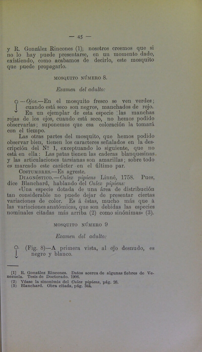 y R. Gonzdlez Rincones (1); nosotros creemos que si no lo hay puede presentarse, en uii momento dado, existiendo, como acabamos de decirlo, este mosquito que puede propagarlo. MOSQUITO NUMERO 8. Examen del adulto: O—Ojos.—En el mosquito fresco se veu verdes; I cuando esta seco son negros, manchados de rojo. ^ En un ejemplar de esta especie ;las manchas rojas de los ojos, cuando esta seco, no hemos podido observarlas; suponemos que esa coloracion la tomara con el tiempo. Las otras partes del mosquito, que hemos podido observar bien, tienen los caracteres seiialados en la des- cripcion del N? 1, exceptuando lo siguiente, que no esta en ella: Las patas tienen las caderas blanquesinas. y las articulaciones tarsianas son amarillas; sobre todo es marcado este caracter en el dltimo par. CosTUMBRES.—Es agreste. Diagnostico. — Oulex pipiens Linne, 1758. Pues, dice Blanchard, bablando del Oulex pipiens: «Una especie dotada de una area de distribucion tan considerable no j)uede dejar de presentar ciertas variaciones de color. Es a estas, mucbo mas que a las variaciones anatomicas, que son debidas las especies norainales citadas mas arriba (2) como sin6nimas» (3). MOSQUITO NUMERO 9 Examen del adulto: O- (Fig. 8)—A primera vista, al ojo desnudo, es I negro y bianco. (1) R. Qonz&lez Rincones. Datos acerca de algunas flebres de Ve- nezuela. Tesis de Doctorado. 1906. (2) V6ase la sinonimia del Culex pipiens, pfig. 26. (3) Blanchard. Obra citada, p&g. 344.