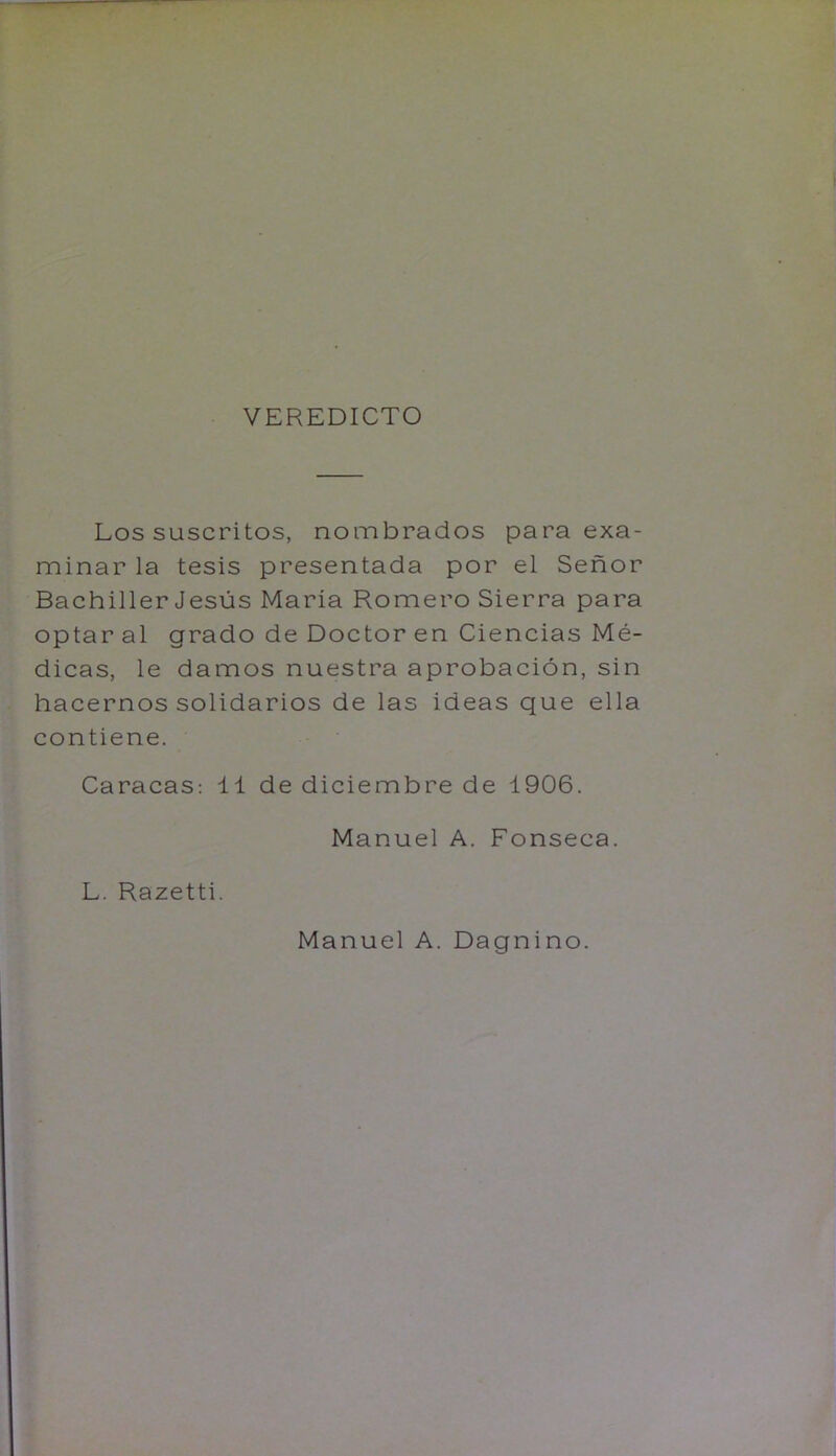 VEREDICTO Los suscritos, nombrados para exa- minar la tesis presentada por el Senor Bachiller Jesus Maria Romero Sierra para optar al grado de Doctor en Ciencias Me- dicas, le damos nuestra aprobacion, sin hacernos solidarios de las ideas que ella contiene. Caracas; 11 de diciembre de 1906. Manuel A. Fonseca. L. Razetti. Manuel A. Dagnino.