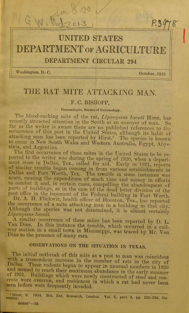 ^ Q r \ 013 UNITED STATES DEPARTMENT of AGRICULTURE DEPARTMENT CIRCULAR 294 Washington, D. C. October, 1923 THE RAT MITE ATTACKING MAN. F. C. BISHOPP, Entomologist, Bureau of Entomology. The blood-sucking mite of the rat, Liponyssus bacoti Hirst, has recent!} attracted, attention in the South as an annoyer of man. So far as the writer is aware there are no published references to the occurrence of this pest in the United States, although its habit of attacking man has been reported by Hirst.1 The species is known to occur m New South Wales and Western Australia, Eo-ypt Abys- sinia, and Argentina. bJi ’ J The fiist occurrence of these mites in the United States to be re- ported to the writer was during the spring of 1920, when a depart- nient store m Dallas, Tex., called for aid. Early in 1921, reports ot similar trouble began coming in from various establishments in Dallas and Fort Worth, Tex. The trouble in some instances was acute, causing the expenditure of much time and money in efforts to combat it and, m certain cases, compelling the abandonment of Par^s of buildings, as m the case of the dead letter division of the post office m the basement of the Federal building in Fort Worth Dr. A. H. Flickwir, health officer of Houston, Tex., has reported the occurrence of a mite attacking man in a building in that city. Although the species was not determined, it is almost certainly Liponyssus bacoti. J A similar occurrence of these mites has been reported by D. L. V an Dine. In this instance the trouble, which occurred in a rail- way station in a small town in Mississippi, was traced by Mr Van Dine to the presence of many rats. OBSERVATIONS ON THE SITUATION IN TEXAS. The initial outbreak of this mite as a pest to man was coincident wuh a tremendous increase in the number of rats in the city of -L)a las. These rodents began to appear in unusual numbers in 1920 and seemed to reach their maximum abundance in the early summer ol 1921. Buildings which were newly constructed of steel and con- crete were overrun, and residences in which a rat had never been seen before were frequently invaded. ember'1’ S' 1914' B“L Ent London. Vol. 5, port 3, pp. 225-229, De. 60898®—23