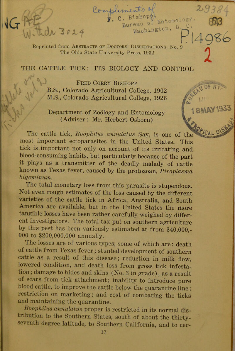 shopp * X>9 < \>j ?ldA/ ”3 0 i~f s. C. Bi5I,uTEntomology. CftO Bureau oi ^ c> Washing^011- b’— Reprinted from Abstracts of Doctors’ Dissertations, No. 9 The Ohio State University Press, 1932 Pl49?to 2 THE CATTLE TICK: ITS BIOLOGY AND CONTROL B.S. M.S. Fred Corry Bishopp Colorado Agricultural College, 1902 Colorado Agricultural College, 1926 Hy> ;V' Department of Zoology and Entomology (Adviser: Mr. Herbert Osborn) The cattle tick, Boophilus annulatus Say, is one of the most important ectoparasites in the United States. This tick is important not only on account of its irritating and blood-consuming habits, but particularly because of the part it plays as a transmitter of the deadly malady of cattle known as Texas fever, caused by the protozoan, Piroplasma bigeminum. The total monetary loss from this parasite is stupendous. Not even rough estimates of the loss caused by the different varieties of the cattle tick in Africa, Australia, and South America are available, but in the United States the more tangible losses have been rather carefully weighed by differ- ent investigators. The total tax put on southern agriculture by this pest has been variously estimated at from $40,000,- 000 to $200,000,000 annually. The losses are of various types, some of which are: death of cattle from Texas fever; stunted development of southern cattle as a result of this disease; reduction in milk flow, lowered condition, and death loss from gross tick infesta- tion ; damage to hides and skins (No. 3 in grade), as a result of scars from tick attachment; inability to introduce pure blood cattle, to improve the cattle below the quarantine line; restriction on marketing; and cost of combating the ticks and maintaining the quarantine. Boophilus annulatus proper is restricted in its normal dis- tribution to the Southern States, south of about the thirty- seventh degree latitude, to Southern California, and to cer- IV'■ 18MAY^33 &CaL