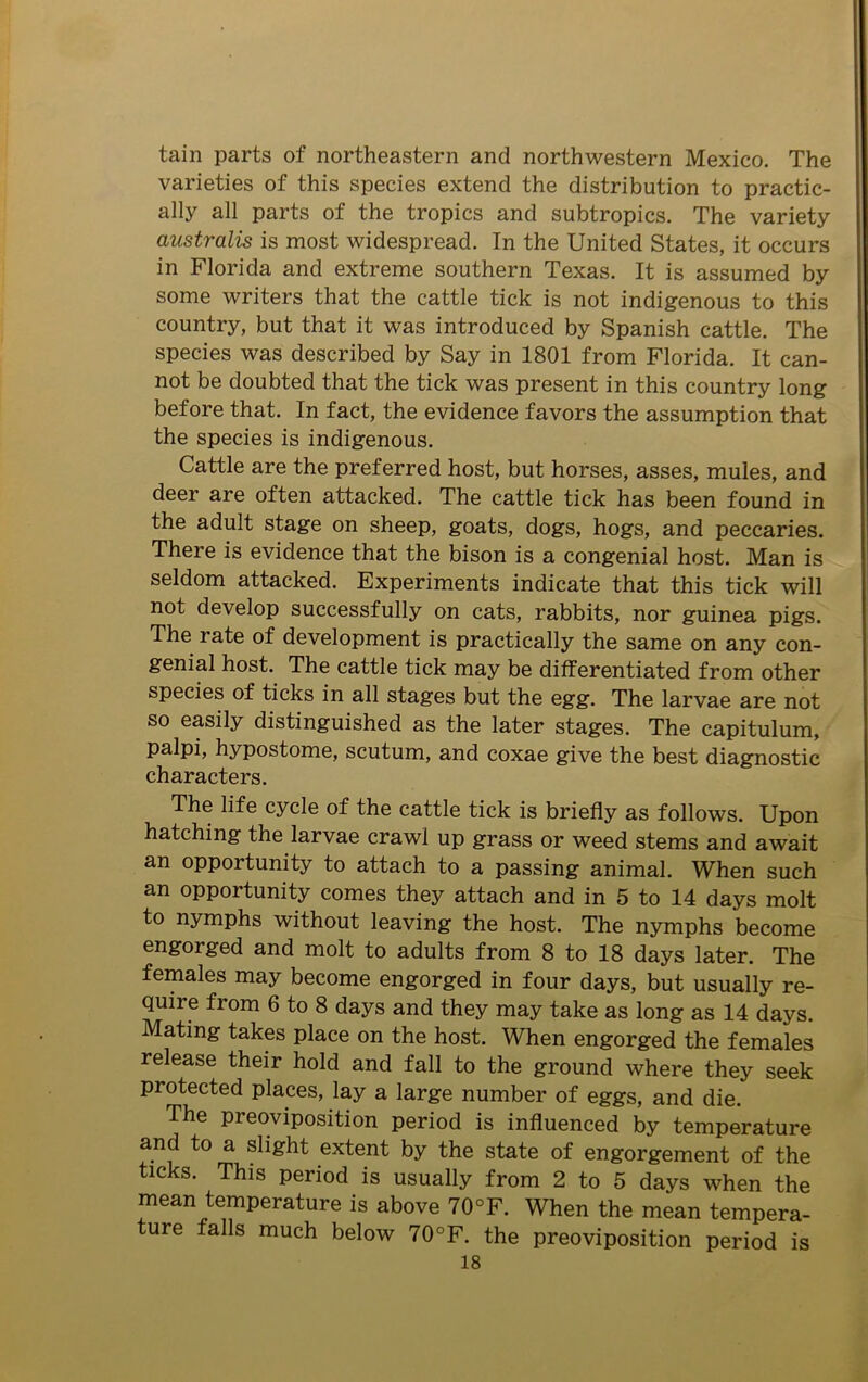tain parts of northeastern and northwestern Mexico. The varieties of this species extend the distribution to practic- ally all parts of the tropics and subtropics. The variety australis is most widespread. In the United States, it occurs in Florida and extreme southern Texas. It is assumed by some writers that the cattle tick is not indigenous to this country, but that it was introduced by Spanish cattle. The species was described by Say in 1801 from Florida. It can- not be doubted that the tick was present in this country long before that. In fact, the evidence favors the assumption that the species is indigenous. Cattle are the preferred host, but horses, asses, mules, and deer are often attacked. The cattle tick has been found in the adult stage on sheep, goats, dogs, hogs, and peccaries. There is evidence that the bison is a congenial host. Man is seldom attacked. Experiments indicate that this tick will not develop successfully on cats, rabbits, nor guinea pigs. The rate of development is practically the same on any con- genial host. The cattle tick may be differentiated from other species of ticks in all stages but the egg. The larvae are not so easily distinguished as the later stages. The capitulum, palpi, hypostome, scutum, and coxae give the best diagnostic characters. The life cycle of the cattle tick is briefly as follows. Upon hatching the larvae crawl up grass or weed stems and await an opportunity to attach to a passing animal. When such an opportunity comes they attach and in 5 to 14 days molt to nymphs without leaving the host. The nymphs become engorged and molt to adults from 8 to 18 days later. The females may become engorged in four days, but usually re- quire from 6 to 8 days and they may take as long as 14 days. Mating takes place on the host. When engorged the females release their hold and fall to the ground where they seek protected places, lay a large number of eggs, and die. The preoviposition period is influenced by temperature and to a slight extent by the state of engorgement of the ticks. This period is usually from 2 to 5 days when the mean temperature is above 70°F. When the mean tempera- ture falls much below 70°F. the preoviposition period is