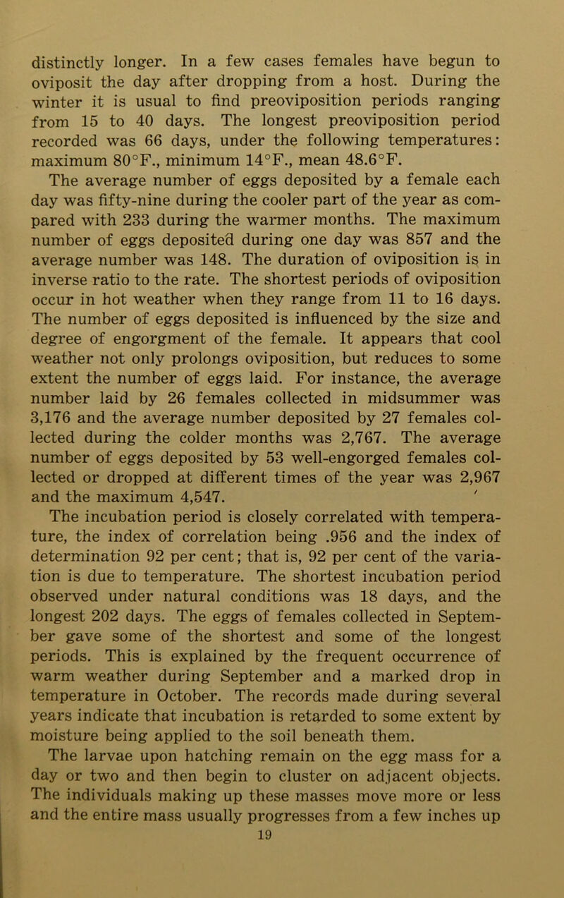 distinctly longer. In a few cases females have begun to oviposit the day after dropping from a host. During the winter it is usual to find preoviposition periods ranging from 15 to 40 days. The longest preoviposition period recorded was 66 days, under the following temperatures: maximum 80°F., minimum 14°F., mean 48.6°F. The average number of eggs deposited by a female each day was fifty-nine during the cooler part of the year as com- pared with 233 during the wanner months. The maximum number of eggs deposited during one day was 857 and the average number was 148. The duration of oviposition is in inverse ratio to the rate. The shortest periods of oviposition occur in hot weather when they range from 11 to 16 days. The number of eggs deposited is influenced by the size and degree of engorgment of the female. It appears that cool weather not only prolongs oviposition, but reduces to some extent the number of eggs laid. For instance, the average number laid by 26 females collected in midsummer was 3,176 and the average number deposited by 27 females col- lected during the colder months was 2,767. The average number of eggs deposited by 53 well-engorged females col- lected or dropped at different times of the year was 2,967 and the maximum 4,547. The incubation period is closely correlated with tempera- ture, the index of correlation being .956 and the index of determination 92 per cent; that is, 92 per cent of the varia- tion is due to temperature. The shortest incubation period observed under natural conditions was 18 days, and the longest 202 days. The eggs of females collected in Septem- ber gave some of the shortest and some of the longest periods. This is explained by the frequent occurrence of warm weather during September and a marked drop in temperature in October. The records made during several years indicate that incubation is retarded to some extent by moisture being applied to the soil beneath them. The larvae upon hatching remain on the egg mass for a day or two and then begin to cluster on adjacent objects. The individuals making up these masses move more or less and the entire mass usually progresses from a few inches up