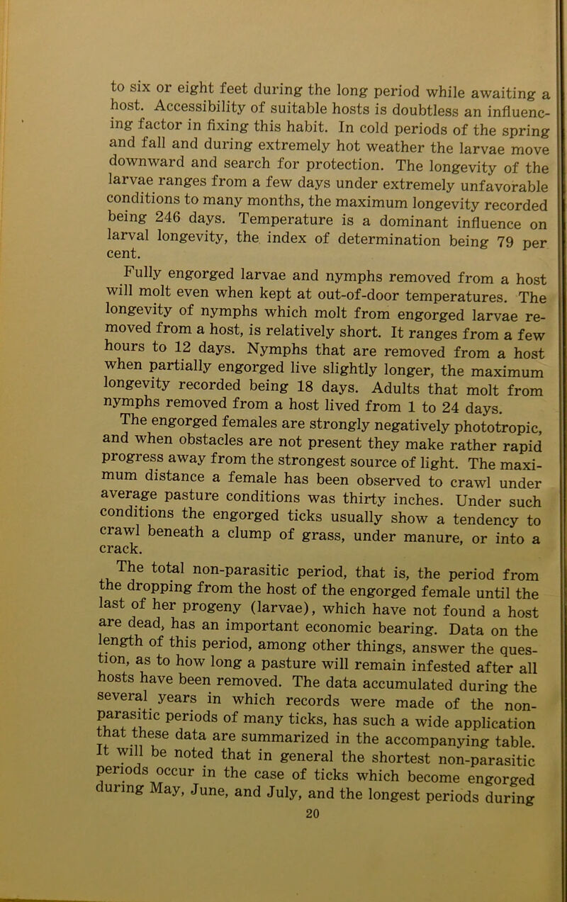 to six 01 eight feet during the long period while awaiting a host. Accessibility of suitable hosts is doubtless an influenc- ing factor in fixing this habit. In cold periods of the spring and fall and during extremely hot weather the larvae move downward and search for protection. The longevity of the larvae ranges from a few days under extremely unfavorable conditions to many months, the maximum longevity recorded being 246 days. Temperature is a dominant influence on larval longevity, the index of determination being 79 per cent. Fully engorged larvae and nymphs removed from a host will molt even when kept at out-of-door temperatures. The longevity of nymphs which molt from engorged larvae re- moved from a host, is relatively short. It ranges from a few hours to 12 days. Nymphs that are removed from a host when partially engorged live slightly longer, the maximum longevity recoided being 18 days. Adults that molt from nymphs removed from a host lived from 1 to 24 days. The engorged females are strongly negatively phototropic, and when obstacles are not present they make rather rapid progress away from the strongest source of light. The maxi- mum distance a female has been observed to crawl under average pasture conditions was thirty inches. Under such conditions the engorged ticks usually show a tendency to crawl beneath a clump of grass, under manure, or into a crack. The total non-parasitic period, that is, the period from the dropping from the host of the engorged female until the last of her progeny (larvae), which have not found a host are dead, has an important economic bearing. Data on the ength of this period, among other things, answer the ques- tion, as to how long a pasture will remain infested after all osts have been removed. The data accumulated during the several years in which records were made of the non- “C periods of many ticks> has such a wide application hat these data are summarized in the accompanying table. It will be noted that in general the shortest non-parasitic periods occur in the case of ticks which become engorged during May, June, and July, and the longest periods during