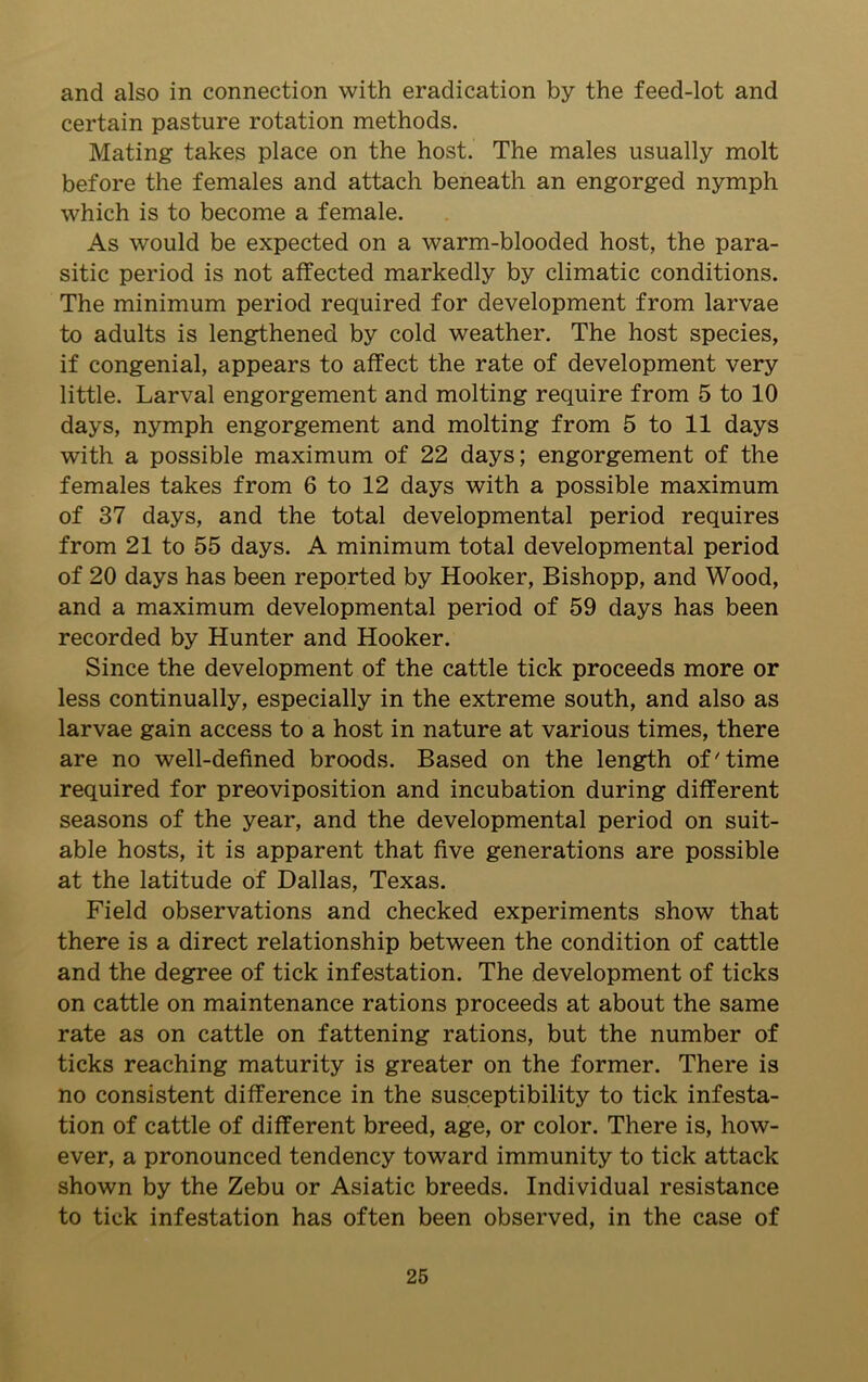 and also in connection with eradication by the feed-lot and certain pasture rotation methods. Mating takes place on the host. The males usually molt before the females and attach beneath an engorged nymph which is to become a female. As would be expected on a warm-blooded host, the para- sitic period is not affected markedly by climatic conditions. The minimum period required for development from larvae to adults is lengthened by cold weather. The host species, if congenial, appears to affect the rate of development very little. Larval engorgement and molting require from 5 to 10 days, nymph engorgement and molting from 5 to 11 days with a possible maximum of 22 days; engorgement of the females takes from 6 to 12 days with a possible maximum of 37 days, and the total developmental period requires from 21 to 55 days. A minimum total developmental period of 20 days has been reported by Hooker, Bishopp, and Wood, and a maximum developmental period of 59 days has been recorded by Hunter and Hooker. Since the development of the cattle tick proceeds more or less continually, especially in the extreme south, and also as larvae gain access to a host in nature at various times, there are no well-defined broods. Based on the length of'time required for preoviposition and incubation during different seasons of the year, and the developmental period on suit- able hosts, it is apparent that five generations are possible at the latitude of Dallas, Texas. Field observations and checked experiments show that there is a direct relationship between the condition of cattle and the degree of tick infestation. The development of ticks on cattle on maintenance rations proceeds at about the same rate as on cattle on fattening rations, but the number of ticks reaching maturity is greater on the former. There is no consistent difference in the susceptibility to tick infesta- tion of cattle of different breed, age, or color. There is, how- ever, a pronounced tendency toward immunity to tick attack shown by the Zebu or Asiatic breeds. Individual resistance to tick infestation has often been observed, in the case of