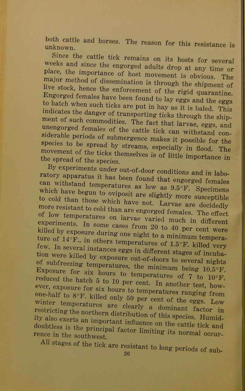 unknown’6 “d h°rSeS' The reaS°n f°r this resis‘“ce is Since the cattle tick remains on its hosts for several weeks and since the engorged adults drop at any time or pace, the importance of host movement is obvious The major method of dissemination is through the shipment of hve stock hence the enforcement of the rigid quarantine tonhatchethemaleSw Vtbeen f°Und t0 'ay eges and the e^s . n such ticks are put in hay as it is baled This indicates the danger of transporting ticks through the shin ment of such commodities. The fact that larvae eggs and unengorged females of the cattle tick can withstand’ con siderable periods of submergence makes it possible for the pecies to be spread by streams, especially in flood The r:: :ff s^mse,ves is °f ^ By experiments under out-of-door conditions and in la bn more resistant to ot Larvae are decidedly of low if ! d han are eng°rged females. The effect Of low temperatures on larvae varied much in 1 experiments. In some cases from on different killed by exposure during one nie-ht to • •P<3r CGnt Were ture of 14°F., in others temperatures of^sTkmn'^ sr, ««■ ■«:».r of subfreezing temperature^ to fveraI nights t“,“ r= rence in the southwest * °CCU1 All stages of the tick are resistant to long periods of sub-