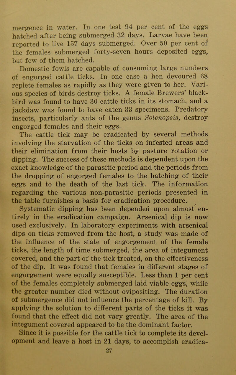 mergence in water. In one test 94 per cent of the eggs hatched after being submerged 32 days. Larvae have been reported to live 157 days submerged. Over 50 per cent of the females submerged forty-seven hours deposited eggs, but few of them hatched. Domestic fowls are capable of consuming large numbers of engorged cattle ticks. In one case a hen devoured 68 replete females as rapidly as they were given to her. Vari- ous species of birds destroy ticks. A female Brewers’ black- bird was found to have 30 cattle ticks in its stomach, and a jackdaw was found to have eaten 33 specimens. Predatory insects, particularly ants of the genus Solenopsis, destroy engorged females and their eggs. The cattle tick may be eradicated by several methods involving the starvation of the ticks on infested areas and their elimination from their hosts by pasture rotation or dipping. The success of these methods is dependent upon the exact knowledge of the parasitic period and the periods from the dropping of engorged females to the hatching of their eggs and to the death of the last tick. The information regarding the various non-parasitic periods presented in the table furnishes a basis for eradication procedure. Systematic dipping has been depended upon almost en- tirely in the eradication campaign. Arsenical dip is now used exclusively. In laboratory experiments with arsenical dips on ticks removed from the host, a study was made of the influence of the state of engorgement of the female ticks, the length of time submerged, the area of integument covered, and the part of the tick treated, on the effectiveness of the dip. It was found that females in different stages of engorgement were equally susceptible. Less than 1 per cent of the females completely submerged laid viable eggs, while the greater number died without ovipositing. The duration of submergence did not influence the percentage of kill. By applying the solution to different parts of the ticks it was found that the effect did not vary greatly. The area of the integument covered appeared to be the dominant factor. Since it is possible for the cattle tick to complete its devel- opment and leave a host in 21 days, to accomplish eradica-