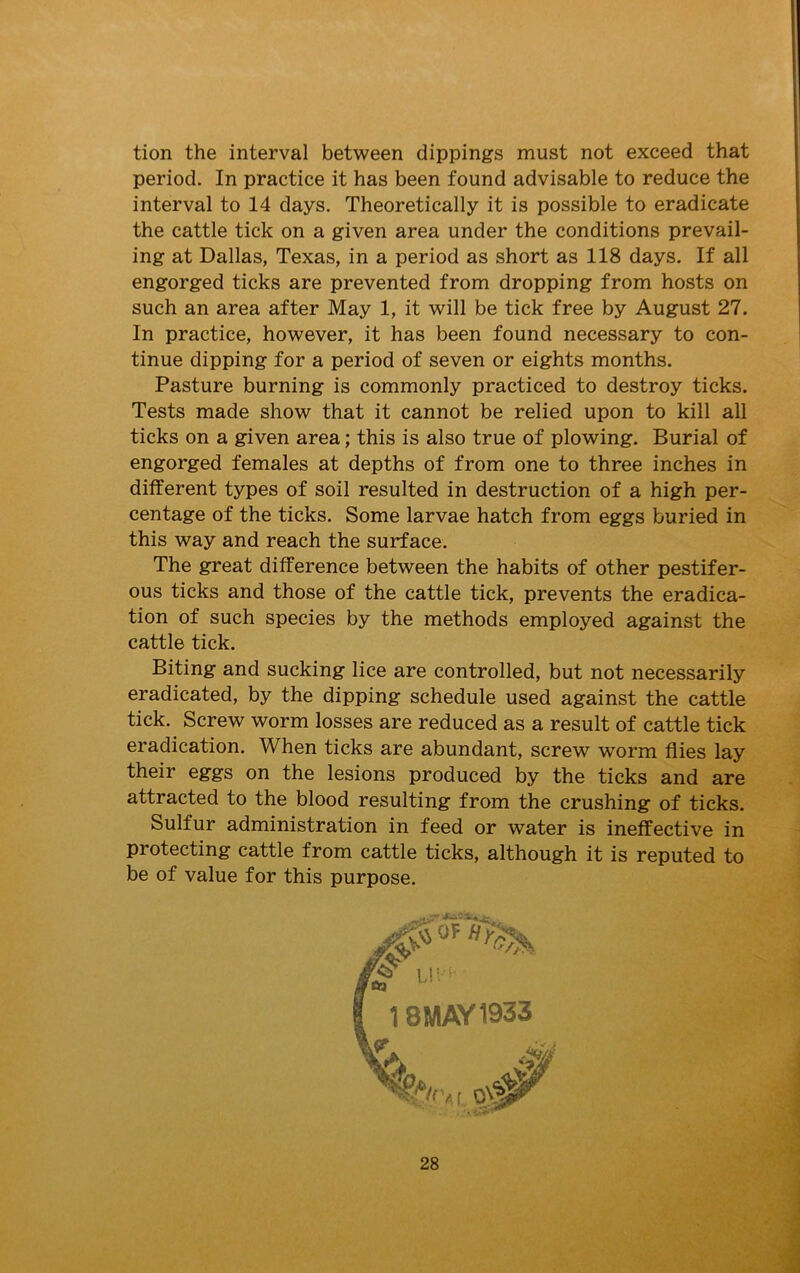 tion the interval between dippings must not exceed that period. In practice it has been found advisable to reduce the interval to 14 days. Theoretically it is possible to eradicate the cattle tick on a given area under the conditions prevail- ing at Dallas, Texas, in a period as short as 118 days. If all engorged ticks are prevented from dropping from hosts on such an area after May 1, it will be tick free by August 27. In practice, however, it has been found necessary to con- tinue dipping for a period of seven or eights months. Pasture burning is commonly practiced to destroy ticks. Tests made show that it cannot be relied upon to kill all ticks on a given area; this is also true of plowing. Burial of engorged females at depths of from one to three inches in different types of soil resulted in destruction of a high per- centage of the ticks. Some larvae hatch from eggs buried in this way and reach the surface. The great difference between the habits of other pestifer- ous ticks and those of the cattle tick, prevents the eradica- tion of such species by the methods employed against the cattle tick. Biting and sucking lice are controlled, but not necessarily eradicated, by the dipping schedule used against the cattle tick. Screw worm losses are reduced as a result of cattle tick eradication. When ticks are abundant, screw worm flies lay their eggs on the lesions produced by the ticks and are attracted to the blood resulting from the crushing of ticks. Sulfur administration in feed or water is ineffective in protecting cattle from cattle ticks, although it is reputed to be of value for this purpose.