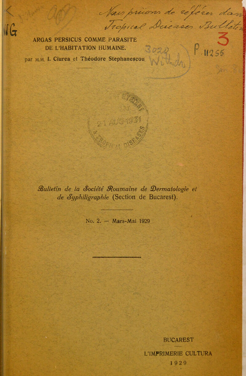 / \ ilGr ^{^Z? / (?Z0^L^ 2^> ARGAS PERSICUS COMAIE PARASITE DE L’HABITATION IIUMAINE. par m.m. I. Clurea et Theodore Stephaneacou -• 4r\ r, i r-- ,*» ’ . ? fizz nV5'- P 5 I 112 S£ yi ■ I £i ! Ji * A o ^Bulletin de la Societe ZRoumaine de ZDermatologie et de Syphdigraphie (Section de Bucarest). No. 2. — Mars-Mai 1929