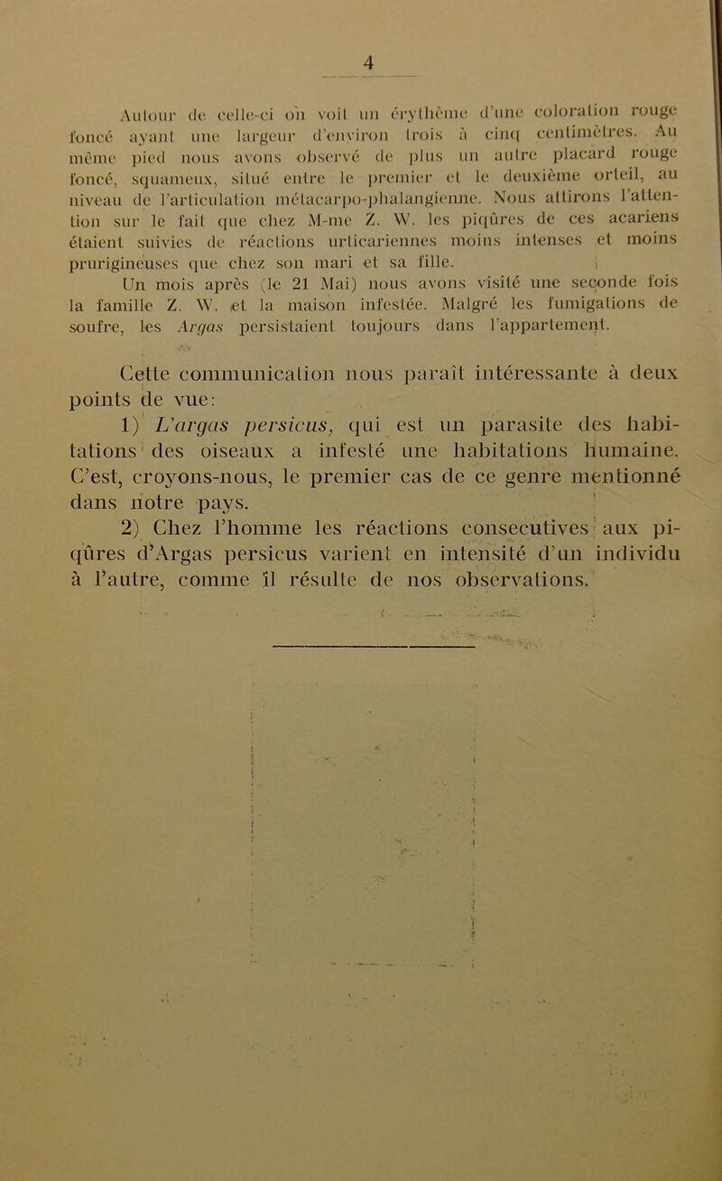 An Ion r de Celle-ci on voil un erylliihne dime coloration rouge fonce ayant line largeur d’environ Irois a cinq centimetres. An memo pied nous avons observe de plus un autre placard rouge fonce, sejuameux, silue entre le premier el le deuxieme orieil, au niveau de l’arliculation melacarpo-phalangieime. Nous altirons 1 alien- lion sur le fail cjue chez M-me Z. W. les piqures de ces acariens elaienl suivies de reactions urlicariennes moins inlenses et moins prurigineuses que chez son mari cl sa fille. Un mois apres (le 21 Mai) nous avons visile une seconde fois la famille Z. W. el la maison infestee. Malgre les fumigations de soufre, les Argas persistaienl loujours dans l’appartement. Cette communication nous parait interessante a deux points de vue: 1) L'cirgas persicus, qui est un parasite des iiabi- tations des oiseaux a infeste une habitations hmnaine. C’est, croyons-nous, le premier cas de ce genre mentionne dans notre pays. 2) Chez l’homme les reactions consecutives aux pi- qures d’Argas persicus varient en intensive d’un individu a l’autre, coimne 11 resulte de nos observations. £ . ) t i-