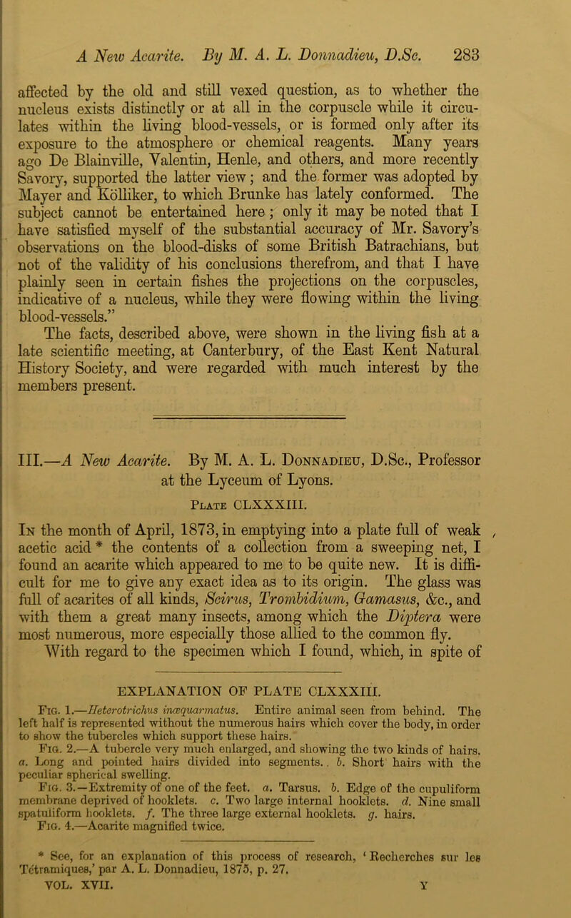 affected by the old and still vexed question, as to whether the nucleus exists distinctly or at all in the corpuscle while it circu- lates within the living blood-vessels, or is formed only after its exposure to the atmosphere or chemical reagents. Many years ago De Blainville, Valentin, Henle, and others, and more recently Savory, supported the latter view; and the former was adopted by Mayer and Kolliker, to which Brunke has lately conformed. The subject cannot be entertained here; only it may be noted that I have satisfied myself of the substantial accuracy of Mr. Savory’s observations on the blood-disks of some British Batrachians, but not of the validity of his conclusions therefrom, and that I have plainly seen in certain fishes the projections on the corpuscles, indicative of a nucleus, while they were flowing within the living blood-vessels.” The facts, described above, were shown in the living fish at a late scientific meeting, at Canterbury, of the East Kent Natural History Society, and were regarded with much interest by the members present. III.—A New Aearite. By M. A. L. Donnadieu, D.Sc., Professor at the Lyceum of Lyons. Plate CLXXXIII. In the month of April, 1873, in emptying into a plate full of weak , acetic acid * the contents of a collection from a sweeping net, I found an aearite which appeared to me to be quite new. It is diffi- cult for me to give any exact idea as to its origin. The glass was full of acarites of all kinds, Seirus, Trombidium, Gamasus, &c., and with them a great many insects, among which the Diptera were most numerous, more especially those allied to the common fly. With regard to the specimen which I found, which, in spite of EXPLANATION OF PLATE CLXXXIII. Fig. 1.—Iletcrotrichus ineequarmatus. Entire animal seen from behind. The left half is represented -without the numerous hairs which cover the body, in order to show the tubercles which support these hairs. Fig. 2.—A tubercle very much enlarged, and showing the two kinds of hairs. a. Long and pointed hairs divided into segments.. b. Short hairs with the peculiar spherical swelling. Fig. 3.—Extremity of one of the feet. a. Tarsus, b. Edge of the cupuliform membrane deprived of hooklets. c. Two large internal hooklets. d. Nine small spatuliform hooklets. /. The three large external hooklets. g. hairs. Fig. 4.—Aearite magnified twice. * See, for an explanation of this process of research, ‘ Reclicrches siu* les Tctramiques/ par A. L. Donnadieu, 1875, p. 27. VOL. XVII. Y