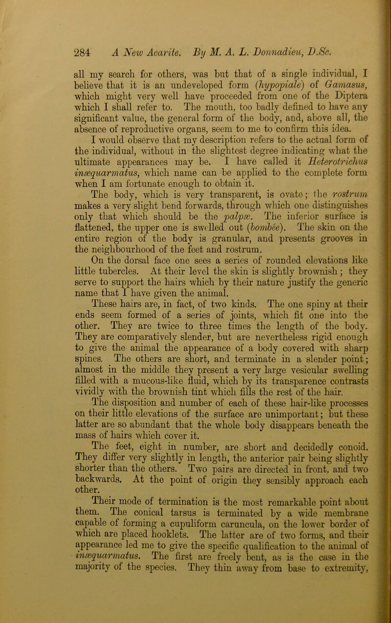 all my search for others, was but that of a single individual, I believe that it is an undeveloped form (hypopiale) of Gamasus, which might very well have proceeded from one of the Diptera which I shall refer to. The mouth, too badly defined to have any significant value, the general form of the body, and, above all, the absence of reproductive organs, seem to me to confirm this idea. I would observe that my description refers to the actual form of the individual, without in the slightest degree indicating what the ultimate appearances may be. I have called it Heterotriclius insequarmatus, which name can be applied to the complete form when I am fortunate enough to obtain it. The body, which is very transparent, is ovate;- the rostrum makes a very slight bend forwards, through which one distinguishes only that which should be the palpse. The inferior surface is flattened, the upper one is swelled out (bornbee). The skin on the entire region of the body is granular, and presents grooves in the neighbourhood of the feet and rostrum. On the dorsal face one sees a series of rounded elevations like little tubercles. At their level the skin is slightly brownish ; they serve to support the hairs which by their nature justify the generic name that I have given the animal. These hairs are, in fact, of two kinds. The one spiny at their ends seem formed of a series of joints, which fit one into the other. They are twice to three times the length of the body. They are comparatively slender, but are nevertheless rigid enough to give the animal the appearance of a body covered with sharp spines. The others are short, and terminate in a slender point; almost in the middle they present a very large vesicular swelling filled with a mucous-like fluid, which by its transparence contrasts vividly with the brownish tint which fills the rest of the hair. The disposition and number of each of these hair-like processes on their little elevations of the surface are unimportant; but these latter are so abundant that the whole body disappears beneath the mass of hairs which cover it. The feet, eight in number, are short and decidedly conoid. They differ very slightly in length, the anterior pair being slightly shorter than the others. Two pairs are directed in front, and two backwards. At the point of origin they sensibly approach each other. Their mode of termination is the most remarkable point about them. The conical tarsus is terminated by a wide membrane capable of forming a cupuliform caruncula, on the lower border of which are placed hooklets. The latter are of two forms, and their appearance led me to give the specific qualification to the animal of insequarmatus. The first are freely bent, as is the case in the majority of the species. They thin away from base to extremity,