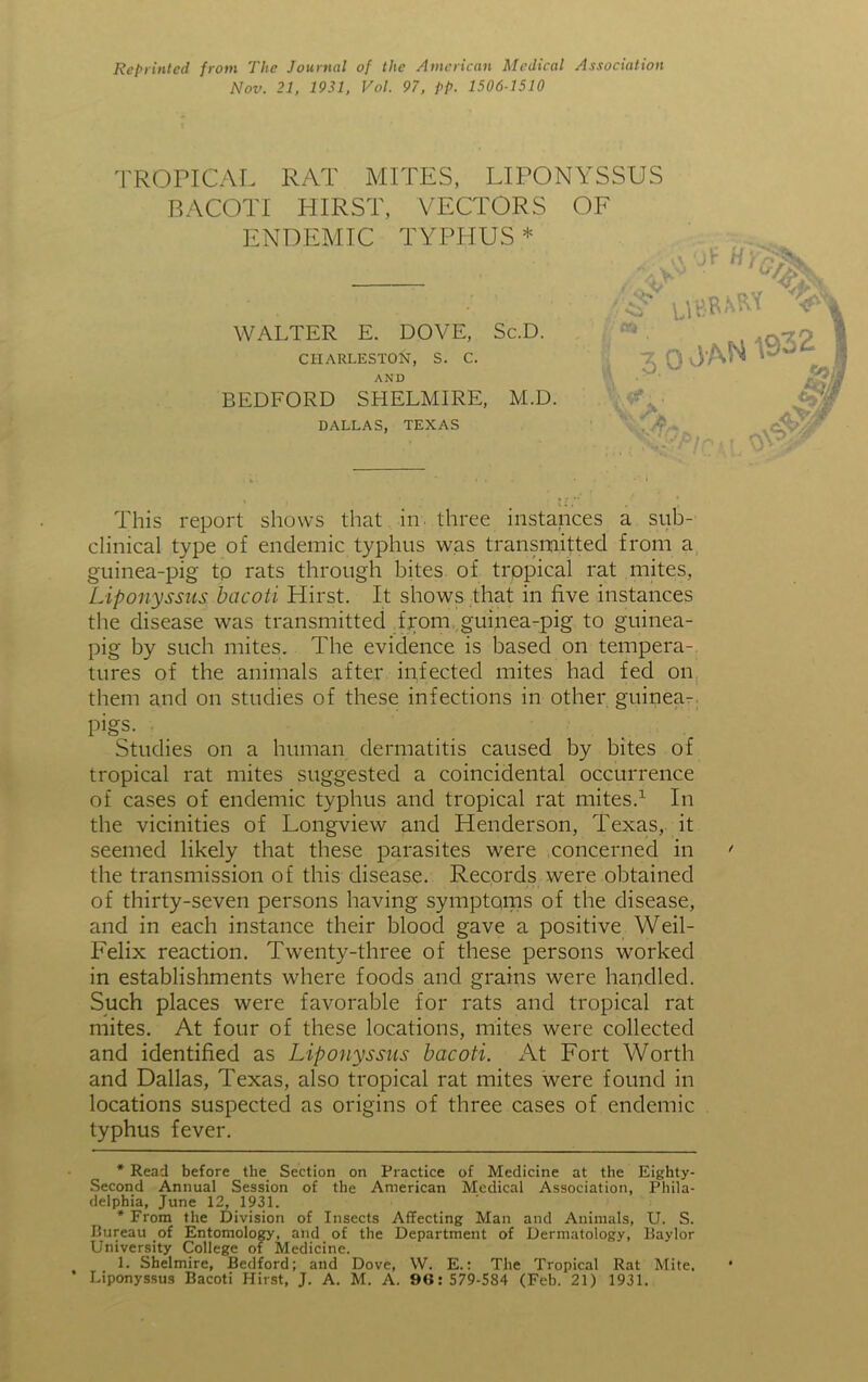 Reprinted from The Journal of the American Medical Association Nov. 21, 1931, Vol. 97, pp. 1506-1510 TROPICAL RAT MITES, LIPONYSSUS BACOTI HIRST, VECTORS OF ENDEMIC TYPHUS* * WALTER E. DOVE, Sc.D. CHARLESTON, S. C. AND BEDFORD SHELMIRE, M.D. DALLAS, TEXAS 1\ ■Jt Hi 3/ an l 3 0 J AN % iff ■ . ypi! OY This report shows that in three instances a sub- clinical type of endemic typhus was transmitted from a guinea-pig tp rats through bites of tropical rat mites, Liponyssus bacoti Hirst. It shows that in five instances the disease was transmitted from guinea-pig to guinea- pig by such mites. The evidence is based on tempera- tures of the animals after infected mites had fed on them and on studies of these infections in other guinea- Pigs- Studies on a human dermatitis caused by bites of tropical rat mites suggested a coincidental occurrence of cases of endemic typhus and tropical rat mites.1 In the vicinities of Longview and Henderson, Texas, it seemed likely that these parasites were concerned in the transmission of this disease. Records were obtained of thirty-seven persons having symptoms of the disease, and in each instance their blood gave a positive Weil- Felix reaction. Twenty-three of these persons worked in establishments where foods and grains were handled. Such places were favorable for rats and tropical rat mites. At four of these locations, mites were collected and identified as Liponyssus bacoti. At Fort Worth and Dallas, Texas, also tropical rat mites were found in locations suspected as origins of three cases of endemic typhus fever. * Read before the Section on Practice of Medicine at the Eighty- Second Annual Session of the American Medical Association, Phila- delphia, June 12, 1931. * From the Division of Insects Affecting Man and Animals, U. S. Bureau of Entomology, and of the Department of Dermatology, Baylor University College of Medicine. 1. Shelmire, Bedford; and Dove, W. E.: The Tropical Rat Mite. Liponyssus Bacoti Hirst, J. A. M. A. 96:579-584 (Feb. 21) 1931.
