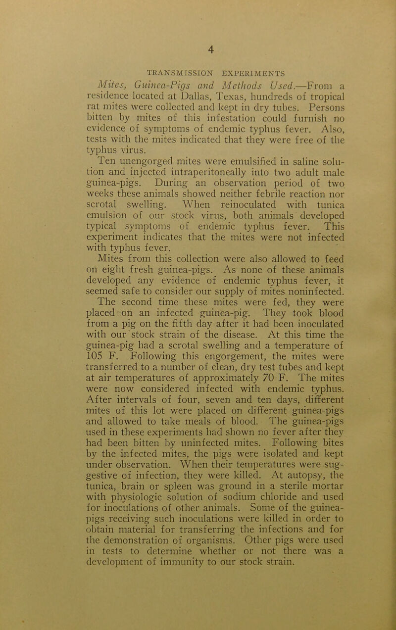 TRANSMISSION EXPERIMENTS Mites, Guinea-Pigs and Methods Used.—From a residence located at Dallas, Texas, hundreds of tropical rat mites were collected and kept in dry tubes. Persons bitten by mites of this infestation could furnish no evidence of symptoms of endemic typhus fever. Also, tests with the mites indicated that they were free of the typhus virus. Ten unengorged mites were emulsified in saline solu- tion and injected intraperitoneally into two adult male guinea-pigs. During an observation period of two weeks these animals showed neither febrile reaction nor scrotal swelling. When reinoculated with tunica emulsion of our stock virus, both animals developed typical symptoms of endemic typhus fever. This experiment indicates that the mites were not infected with typhus fever. Mites from this collection were also allowed to feed on eight fresh guinea-pigs. As none of these animals developed any evidence of endemic typhus fever, it seemed safe to consider our supply of mites noninfected. The second time these mites were fed, they were placed on an infected guinea-pig. They took blood from a pig on the fifth day after it had been inoculated with our stock strain of the disease. At this time the guinea-pig had a scrotal swelling and a temperature of 105 F. Following this engorgement, the mites were transferred to a number of clean, dry test tubes and kept at air temperatures of approximately 70 F. The mites were now considered infected with endemic typhus. After intervals of four, seven and ten days, different mites of this lot were placed on different guinea-pigs and allowed to take meals of blood. The guinea-pigs used in these experiments had shown no fever after they had been bitten by uninfected mites. Following bites by the infected mites, the pigs were isolated and kept under observation. When their temperatures were sug- gestive of infection, they were killed. At autopsy, the tunica, brain or spleen was ground in a sterile mortar with physiologic solution of sodium chloride and used for inoculations of other animals. Some of the guinea- pigs receiving such inoculations were killed in order to obtain material for transferring the infections and for the demonstration of organisms. Other pigs were used in tests to determine whether or not there was a development of immunity to our stock strain.