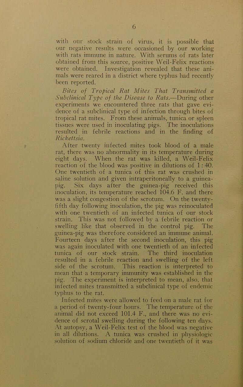 with our stock strain of virus, it is possible that our negative results were occasioned by our working with rats immune in nature. With serums of rats later obtained from this source, positive Weil-Felix reactions were obtained. Investigation revealed that these ani- mals were reared in a district where typhus had recently been reported. Bites of Tropical Rat Mites That Transmitted a Sub clinical Type of the Disease to Rats.—During other experiments we encountered three rats that gave evi- dence of a subclinical type of infection through bites of tropical rat mites. From these animals, tunica or spleen tissues were used in inoculating pigs. The inoculations resulted in febrile reactions and in the finding of Rickettsia. After twenty infected mites took blood of a male rat, there was no abnormality in its temperature during eight days. When the rat was killed, a Weil-Felix reaction of the blood was positive in dilutions of 1: 40. One twentieth of a tunica of this rat was crushed in saline solution and given intraperitoneally to a guinea- pig. Six days after the guinea-pig received this inoculation, its temperature reached 104.6 F. and there was a slight congestion of the scrotum. On the twenty- fifth day following inoculation, the pig was reinoculated with one twentieth of an infected tunica of our stock strain. This was not followed by a febrile reaction or swelling like that observed in the control pig. The guinea-pig was therefore considered an immune animal. Fourteen days after the second inoculation, this pig was again inoculated with one twentieth of an infected tunica of our stock strain. The third inoculation resulted in a febrile reaction and swelling of the left side of the scrotum. This reaction is interpreted to mean that a temporary immunity was established in the pig. The experiment is interpreted to mean, also, that infected mites transmitted a subclinical type of endemic typhus to the rat. Infected mites were allowed to feed on a male rat for a period of twenty-four hours. The temperature of the animal did not exceed 101.4 F., and there was no evi- dence of scrotal swelling during the following ten days. At autopsy, a Weil-Felix test of the blood was negative in all dilutions. A tunica was crushed in physiologic solution of sodium chloride and one twentieth of it was