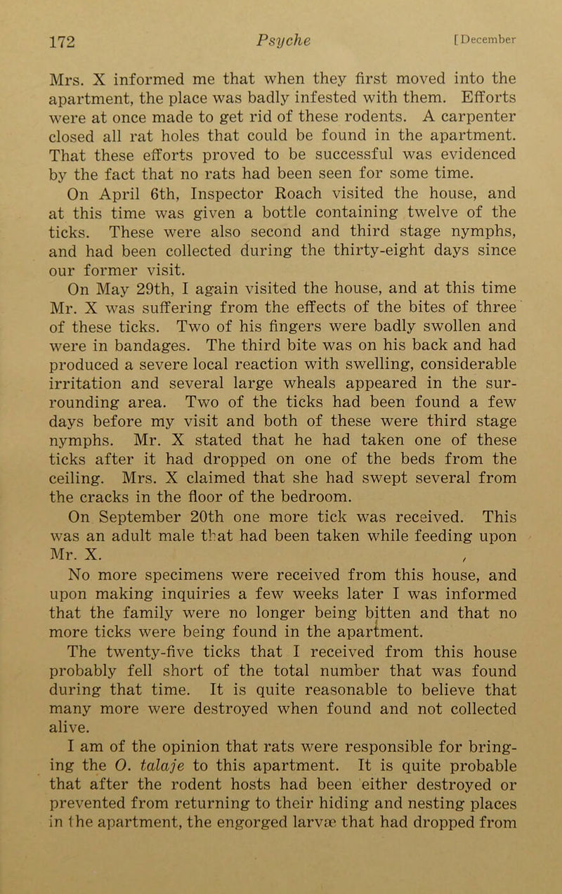 Mrs. X informed me that when they first moved into the apartment, the place was badly infested with them. Efforts were at once made to get rid of these rodents. A carpenter closed all rat holes that could be found in the apartment. That these efforts proved to be successful was evidenced by the fact that no rats had been seen for some time. On April 6th, Inspector Roach visited the house, and at this time was given a bottle containing twelve of the ticks. These were also second and third stage nymphs, and had been collected during the thirty-eight days since our former visit. On May 29th, I again visited the house, and at this time Mr. X was suffering from the effects of the bites of three of these ticks. Two of his fingers were badly swollen and were in bandages. The third bite was on his back and had produced a severe local reaction with swelling, considerable irritation and several large wheals appeared in the sur- rounding area. Two of the ticks had been found a few days before my visit and both of these were third stage nymphs. Mr. X stated that he had taken one of these ticks after it had dropped on one of the beds from the ceiling. Mrs. X claimed that she had swept several from the cracks in the floor of the bedroom. On September 20th one more tick was received. This was an adult male that had been taken while feeding upon Mr. X. No more specimens were received from this house, and upon making inquiries a few weeks later I was informed that the family were no longer being bitten and that no more ticks were being found in the apartment. The twenty-five ticks that I received from this house probably fell short of the total number that was found during that time. It is quite reasonable to believe that many more were destroyed when found and not collected alive. I am of the opinion that rats were responsible for bring- ing the 0. talaje to this apartment. It is quite probable that after the rodent hosts had been either destroyed or prevented from returning to their hiding and nesting places in the apartment, the engorged larvae that had dropped from