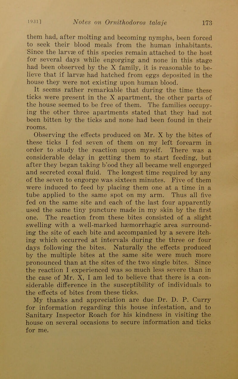 them had, after molting and becoming nymphs, been forced to seek their blood meals from the human inhabitants. Since the larvae of this species remain attached to the host for several days while engorging and none in this stage had been observed by the X family, it is reasonable to be- lieve that if larvae had hatched from eggs deposited in the house they were not existing upon human blood. It seems rather remarkable that during the time these ticks were present in the X apartment, the other parts of the house seemed to be free of them. The families occupy- ing the other three apartments stated that they had not been bitten by the ticks and none had been found in their rooms. Observing the effects produced on Mr. X by the bites of these ticks I fed seven of them on my left forearm in order to study the reaction upon myself. There was a considerable delay in getting them to start feeding, but after they began taking b’ood they all became well engorged and secreted coxal fluid. The longest time required by any of the seven to engorge was sixteen minutes. Five of them were induced to feed by placing them one at a time in a tube applied to the same spot on my arm. Thus all five fed on the same site and each of the last four apparently used the same tiny puncture made in my skin by the first one. The reaction from these bites consisted of a slight swelling with a well-marked haemorrhagic area surround- ing the site of each bite and accompanied by a severe itch- ing which occurred at intervals during the three or four days following the bites. Naturally the effects produced by the multiple bites at the same site were much more pronounced than at the sites of the two single bites. Since the reaction I experienced was so much less severe than in the case of Mr. X, I am led to believe that there is a con- siderable difference in the susceptibility of individuals to the effects of bites from these ticks. My thanks and appreciation are due Dr. D. P. Curry for information regarding this house infestation, and to Sanitary Inspector Roach for his kindness in visiting the house on several occasions to secure information and ticks for me.