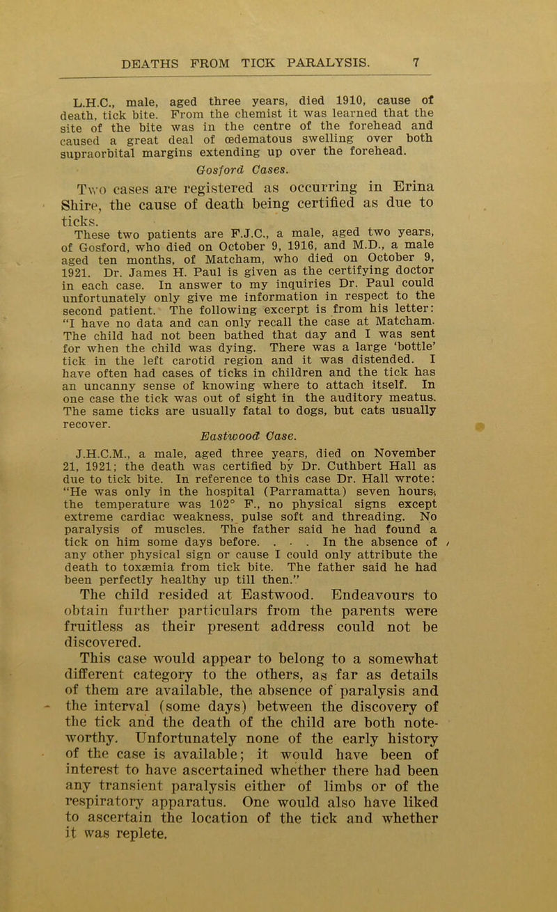 L.H.C., male, aged three years, died 1910, cause of death, tick bite. From the chemist it was learned that the site of the bite was in the centre of the forehead and caused a great deal of cedematous swelling over both supraorbital margins extending up over the forehead. Gosford Cases. Two cases are registered as occurring in Erina Shire, the cause of death being certified as due to ticks. These two patients are F.J.C., a male, aged two years, of Gosford, who died on October 9, 1916, and M.D., a male aged ten months, of Matcham, who died on October 9, 1921. Dr. James H. Paul is given as the certifying doctor in each case. In answer to my inquiries Dr. Paul could unfortunately only give me information in respect to the second patient. The following excerpt is from his letter: “I have no data and can only recall the case at Matcham. The child had not been bathed that day and I was sent for when the child was dying. There was a large ‘bottle’ tick in the left carotid region and it was distended. I have often had cases of ticks in children and the tick has an uncanny sense of knowing where to attach itself. In one case the tick was out of sight in the auditory meatus. The same ticks are usually fatal to dogs, but cats usually recover. Eastwood Case. J.H.C.M., a male, aged three years, died on November 21, 1921; the death was certified by Dr. Cuthbert Hall as due to tick bite. In reference to this case Dr. Hall wrote: “He was only in the hospital (Parramatta) seven hours-, the temperature was 102° F., no physical signs except extreme cardiac weakness, pulse soft and threading. No paralysis of muscles. The father said he had found a tick on him some days before. ... In the absence of / any other physical sign or cause I could only attribute the death to toxaemia from tick bite. The father said he had been perfectly healthy up till then.” The child resided at Eastwood. Endeavours to obtain further particulars from the parents were fruitless as their present address could not be discovered. This case would appear to belong to a somewhat different category to the others, as far as details of them are available, the absence of paralysis and the interval (some days) between the discovery of the tick and the death of the child are both note- worthy. Unfortunately none of the early history of the case is available; it would have been of interest to have ascertained whether there had been any transient paralysis either of limbs or of the respiratory apparatus. One would also have liked to ascertain the location of the tick and whether it was replete.