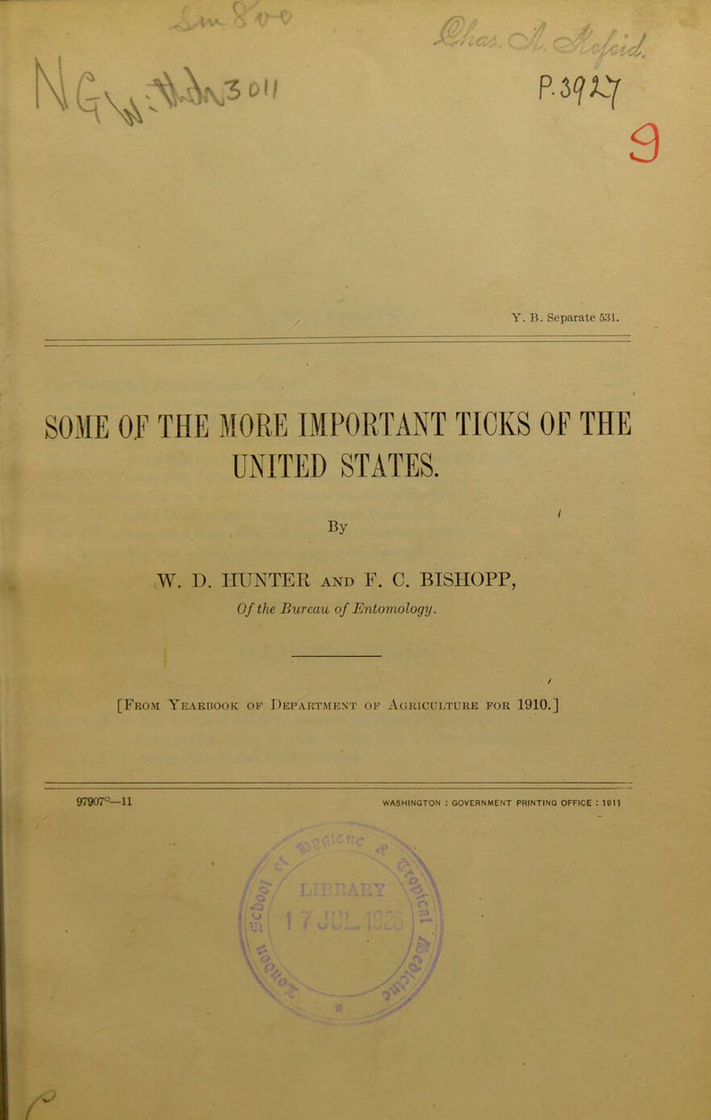 SOME OE THE MORE IMPORTANT TICKS OF THE UNITED STATES. / By W. D. HUNTER and F. C. BISHOPP, Of the Bureau of Entomology. / [From Yearbook oe Department ok Agriculture for 1910.] 97907°—11 WASHINGTON : GOVERNMENT PRINTING OFFICE : 1011