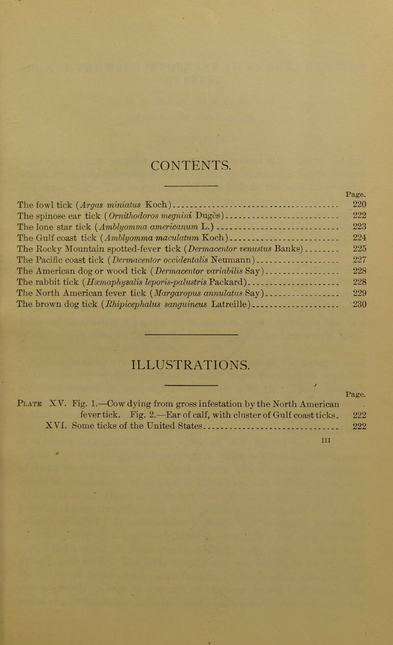 CONTENTS. Page. The fowl tick (Argas minialus Koch) 220 The spinose ear tick (Omithodoros megnini Dugcs) 222 The lone star tick (Amblyomma americanum L.) 223 The Gulf coast tick (Amblyomma maculatum Koch) 224 The Rocky Mountain spotted-fever tick (Dermacentor venustus Banks) 225 The Pacific coast tick (Dermacentor occidentalis Neumann) 227 The American dog or wood tick (Dermacentor variabilis Say) 228 The rabbit tick (Hxmaphysalis leporis-palustris Packard) 228 The North American fever tick (Margaropus annulatus Say) 229 The brown dog tick (Rhipicephalus sanguineus Latreille) 230 ILLUSTRATIONS. / Page. Plate XV. Fig. 1.—Cow dying from gross infestation by the North American fevertick. Fig. 2.—Ear of calf, with cluster of Gulf coast ticks. 222 XVI. Some ticks of the United States 222 hi