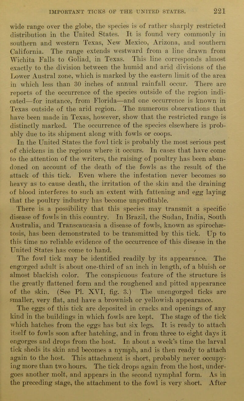 wide range over the globe, the species is of rather sharply restricted distribution in the United States. It is found very commonly in southern and western Texas, New Mexico, Arizona, and southern California. The range extends westward from a line drawn from Wichita Falls to Goliad, in Texas. This line corresponds almost exactly to the division between the humid and arid divisions of the Lower Austral zone, which is marked by the eastern limit of the area in which less than 30 inches of annual rainfall occur. There are reports of the occurrence of the species outside of the region indi- cated—for instance, from Florida—and one occurrence is known in Texas outside of the arid region. The numerous observations that have been made in Texas, however, show that the restricted range is distinctly marked. The occurrence of the species elsewhere is prob- ably due to its shipment along with fowls or coops. In the United States the fowl tick is probably the most serious pest of chickens in the regions where it occurs. In cases that have come to the attention of the writers, the raising of poultry has been aban- doned on account of the death of the fowls as the result of the attack of this tick. Even where the infestation never becomes so heavy as to cause death, the irritation of the skin and the draining of blood interferes to such an extent with fattening and egg laying that the poultry industry has become unprofitable. There is a possibility that this species may transmit a specific disease of fowls in this county. In Brazil, the Sudan, India, South Australia, and Transcaucasia a disease of fowls, known as spiroche- tosis, has been demonstrated to be transmitted by this tick. Up to this time no reliable evidence of the occurrence of this disease in the United States has come to hand. / The fowl tick may be identified readily by its appearance. The engorged adult is about one-thircl of an inch in length, of a bluish or almost blackish color. The conspicuous feature of the structure is the greatly flattened form and the roughened and pitted appearance of the skin. (See PI. XVI, fig. 3.) The unengorged ticks are smaller, very flat, and have a brownish or yellowish appearance. The eggs of this tick are deposited in cracks and openings of any kind in the buildings in which fowls are kept. The stage of the tick which hatches from the eggs has but six legs. It is ready to attach itself to fowls soon after hatching, and in from three to eight days it engorges and drops from the host. In about ,a week’s time the larval tick sheds its skin and becomes a nymph, and is then ready to attach again to the host. This attachment is short, probably never occupy- ing more than two hours. The tick drops again from the host, under- goes another molt, and appears in the second nymphal form. As in the preceding stage, the attachment to the fowl is very short. After