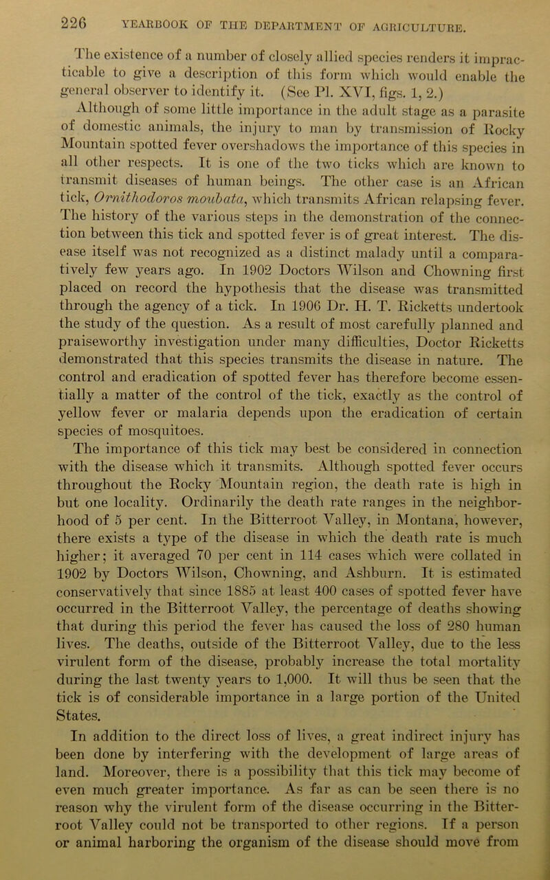 The existence of a number of closely allied species renders it imprac- ticable to give a description of this form which would enable the general observer to identify it. (See PL XVI, figs. 1, 2.) Although of some little importance in the adult stage as a parasite of domestic animals, the injury to man by transmission of Rocky Mountain spotted fever overshadows the importance of this species in all other respects. It is one of the two ticks which are known to transmit diseases of human beings. The other case is an African tick, Omithocloros moubata, which transmits African relapsing fever. The history of the various steps in the demonstration of the connec- tion between this tick and spotted fever is of great interest. The dis- ease itself was not recognized as a distinct malady until a compara- tively few years ago. In 1902 Doctors Wilson and Chowning first placed on record the hypothesis that the disease was transmitted through the agency of a tick. In 190G Dr. H. T. Ricketts undertook the study of the question. As a result of most carefully planned and praiseworthy investigation under many difficulties, Doctor Ricketts demonstrated that this species transmits the disease in nature. The control and eradication of spotted fever has therefore become essen- tially a matter of the control of the tick, exactly as the control of yellow fever or malaria depends upon the eradication of certain species of mosquitoes. The importance of this tick may best be considered in connection with the disease which it transmits. Although spotted fever occurs throughout the Rocky Mountain region, the death rate is high in but one locality. Ordinarily the death rate ranges in the neighbor- hood of 5 per cent. In the Bitterroot Valley, in Montana, however, there exists a type of the disease in which the death rate is much higher; it averaged 70 per cent in 114 cases which were collated in 1902 by Doctors Wilson, Chowning, and Ashburn. It is estimated conservatively that since 1885 at least 400 cases of spotted fever have occurred in the Bitterroot Valley, the percentage of deaths showing that during this period the fever has caused the loss of 280 human lives. The deaths, outside of the Bitterroot Valley, due to the less virulent form of the disease, probably increase the total mortality during the last twenty years to 1,000. It will thus be seen that the tick is of considerable importance in a large portion of the United States. In addition to the direct loss of lives, a great indirect injury has been done by interfering with the development of large areas of land. Moreover, there is a possibility that this tick may become of even much greater importance. As far as can be seen there is no reason why the virulent form of the disease occurring in the Bitter- root Valley could not be transported to other regions. If a person or animal harboring the organism of the disease should move from
